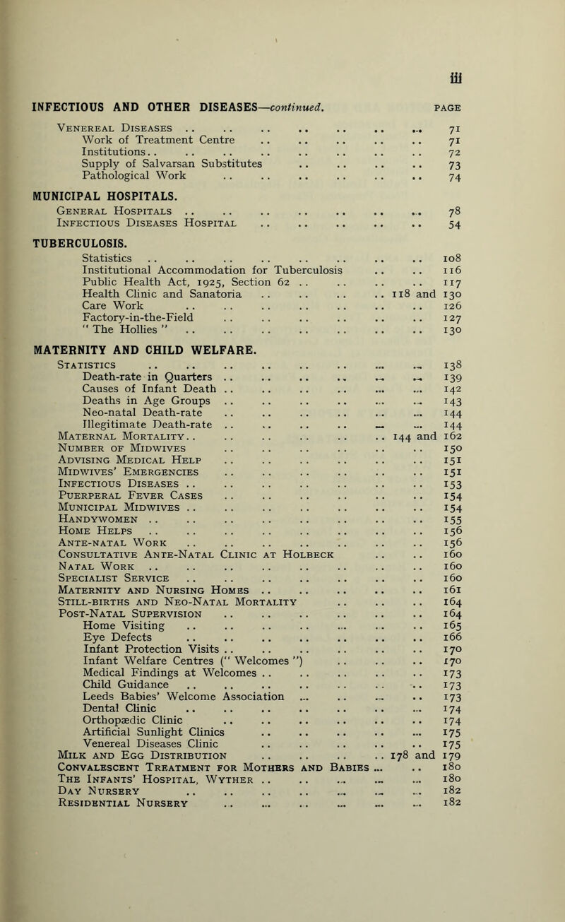 INFECTIOUS AND OTHER DISEASES—continued. PAGE Venereal Diseases .. Work of Treatment Centre Institutions Supply of Salvarsan Substitutes Pathological Work MUNICIPAL HOSPITALS. General Hospitals .. Infectious Diseases Hospital TUBERCULOSIS. Statistics Institutional Accommodation for Tuberculosis Public Health Act, 1925, Section 62 . . Health Clinic and Sanatoria Care Work Factory-in-the-Field  The Hollies ” 71 71 72 73 74 78 54 .. 108 .. 116 117 118 and 130 .. 126 .. 127 130 MATERNITY AND CHILD WELFARE. Statistics Death-rate in Quarters Causes of Infant Death Deaths in Age Groups Neo-natal Death-rate Illegitimate Death-rate Maternal Mortality .. Number of Midwives Advising Medical Help Midwives’ Emergencies Infectious Diseases .. Puerperal Fever Cases Municipal Midwives .. Handywomen .. Home Helps Ante-natal Work Consultative Ante-Natal Clinic at Hol Natal Work Specialist Service Maternity and Nursing Homes .. Still-births and Neo-Natal Mortality Post-Natal Supervision Home Visiting Eye Defects Infant Protection Visits Infant Welfare Centres ( Welcomes ”) Medical Findings at Welcomes .. Child Guidance Leeds Babies’ Welcome Association Dental Clinic Orthopaedic Clinic Artificial Sunlight Clinics Venereal Diseases Clinic Milk and Egg Distribution Convalescent Treatment for Mothers The Infants’ Hospital, Wyther .. Day Nursery Residential Nursery nd B - 138 - 139 142 M3 144 144 144 and 162 150 151 151 153 154 154 155 156 156 160 160 160 161 164 164 165 166 170 170 173 173 173 174 174 175 175 and 179 180 180 182 182 178