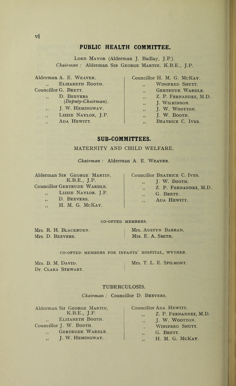 PUBLIC HEALTH COMMITTEE. Lord Mayor (Alderman J. Badlay, J.P.). Chairman : Alderman Sir George Martin. K.B.E.. T.P. Alderman A. E. Weaver. „ Elizabeth Booth. Councillor G. Brett. ,, D. Beevers (.Deputy-Chairman). ,, J. W. Hemingway. ,, Lizzie Naylor, J.P. ,, Ada Hewitt. Councillor H. M. G. McKay. ,, Winifred Shutt. ,, Gertrude Wardle. ,, Z. P. Fernandez, M.D. ,, J. Wilkinson. ,, J. W. Wootton. ,, J. W. Booth. ,, Beatrice C. Ives. SUB-COMMITTEES. MATERNITY AND CHILD WELFARE. Chairman : Alderman A. E. Weaver. Alderman Sir George Martin, K.B.E., J.P. Councillor Gertrude Wardle. ,, Lizzie Naylor. J.P. ,, D. Beevers. ,, H. M. G. McKay. Councillor Beatrice C. Ives. ,, J. W. Booth. ,, Z. P. Fernandez, M.D. ,, G. Brett. ,, Ada Hewitt. co-opted members. Mrs. R. H. Blackburn Mrs. D. Beevers. Mrs. Austyn Barran. Mrs. E. A. Smith. CO-OPTED MEMBERS FOR INFANTS’ HOSPITAL, WYTHER. Mrs. B. M. David. Mrs. T. L. E. Spilmont. Dr. Clara Stewart. TUBERCULOSIS. Chairman : Councillor D. Beevers. Alderman Sir George Martin, K.B.E., J.P. ,, Elizabeth Booth. Councillor J. W. Booth. ,, Gertrude Wardle. ,, J. W. Hemingway. Councillor Ada Hewitt. ,, Z. P. Fernandez, M.D. ,, J. W. Wootton. Winifred Shutt. „ G. Brf.tt. „ H. M. G. McKay.