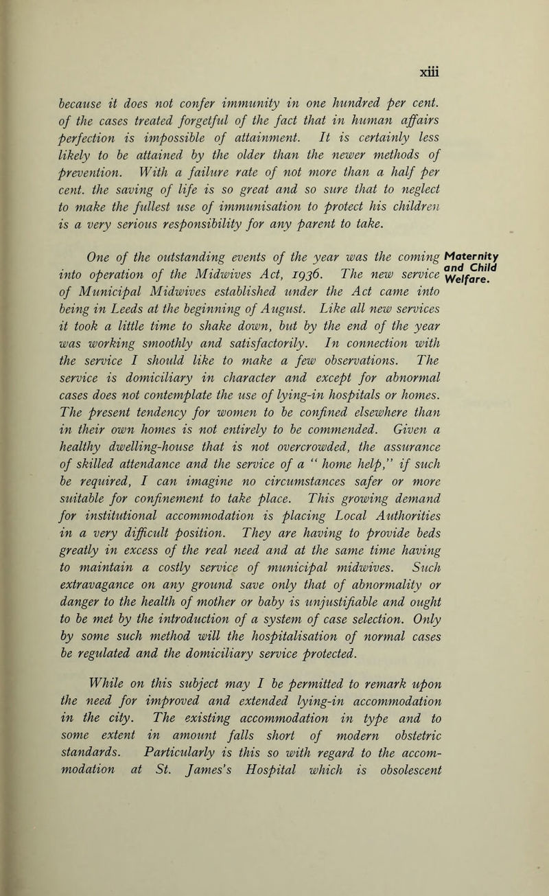 because it does not confer immunity in one hundred per cent, of the cases treated forgetful of the fact that in human affairs perfection is impossible of attainment. It is certainly less likely to be attained by the older than the newer methods of prevention. With a failure rate of not more than a half per cent, the saving of life is so great and so sure that to neglect to make the fullest use of immunisation to protect his children is a very serious responsibility for any parent to take. One of the outstanding events of the year was the coming Maternity into operation of the Midwives Act, 1936. The new service Welfare? of Municipal Midwives established under the Act came into being in Leeds at the beginning of August. Like all new services it took a little time to shake down, but by the end of the year was working smoothly and satisfactorily. In connection with the service I shoidd like to make a few observations. The service is domiciliary in character and except for abnormal cases does not contemplate the use of lying-in hospitals or homes. The present tendency for women to be confined elsewhere than in their own homes is not entirely to be commended. Given a healthy dwelling-house that is not overcrowded, the assurance of skilled attendance and the service of a “ home help,” if such be required, I can imagine no circumstances safer or more suitable for confinement to take place. This growing demand for institutional accommodation is placing Local Authorities in a very difficult position. They are having to provide beds greatly in excess of the real need and at the same time having to maintain a costly service of municipal midwives. Such extravagance on any ground save only that of abnormality or danger to the health of mother or baby is unjustifiable and ought to be met by the introduction of a system of case selection. Only by some such method will the hospitalisation of normal cases be regulated and the domiciliary service protected. While on this subject may I be permitted to remark upon the need for improved and extended lying-in accommodation in the city. The existing accommodation in type and to some extent in amount falls short of modern obstetric standards. Particularly is this so with regard to the accom¬ modation at St. James’s Hospital which is obsolescent