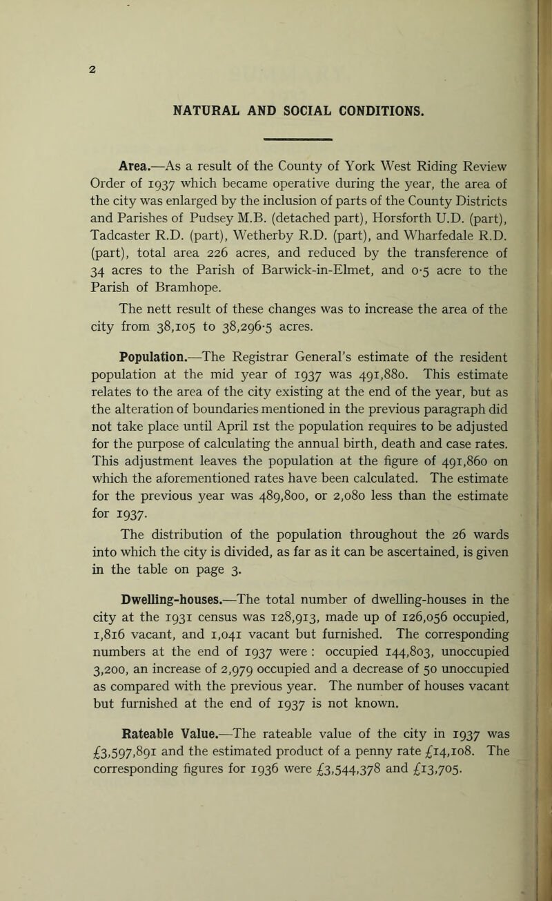 NATURAL AND SOCIAL CONDITIONS. Area.—As a result of the County of York West Riding Review Order of 1937 which became operative during the year, the area of the city was enlarged by the inclusion of parts of the County Districts and Parishes of Pudsey M.B. (detached part), Horsforth U.D. (part), Tadcaster R.D. (part), Wetherby R.D. (part), and Wharfedale R.D. (part), total area 226 acres, and reduced by the transference of 34 acres to the Parish of Barwick-in-Elmet, and 0-5 acre to the Parish of Bramhope. The nett result of these changes was to increase the area of the city from 38,105 to 38,296-5 acres. Population.—The Registrar General’s estimate of the resident population at the mid year of 1937 was 491,880. This estimate relates to the area of the city existing at the end of the year, but as the alteration of boundaries mentioned in the previous paragraph did not take place until April 1st the population requires to be adjusted for the purpose of calculating the annual birth, death and case rates. This adjustment leaves the population at the figure of 491,860 on which the aforementioned rates have been calculated. The estimate for the previous year was 489,800, or 2,080 less than the estimate for 1937. The distribution of the population throughout the 26 wards into which the city is divided, as far as it can be ascertained, is given in the table on page 3. Dwelling-houses.—The total number of dwelling-houses in the city at the 1931 census was 128,913, made up of 126,056 occupied, 1,816 vacant, and 1,041 vacant but furnished. The corresponding numbers at the end of 1937 were : occupied 144,803, unoccupied 3,200, an increase of 2,979 occupied and a decrease of 50 unoccupied as compared with the previous year. The number of houses vacant but furnished at the end of 1937 is not known. Rateable Value.—The rateable value of the city in 1937 was £3,597,891 and the estimated product of a penny rate £14,108. The corresponding figures for 1936 were £3,544,378 and £13,705.