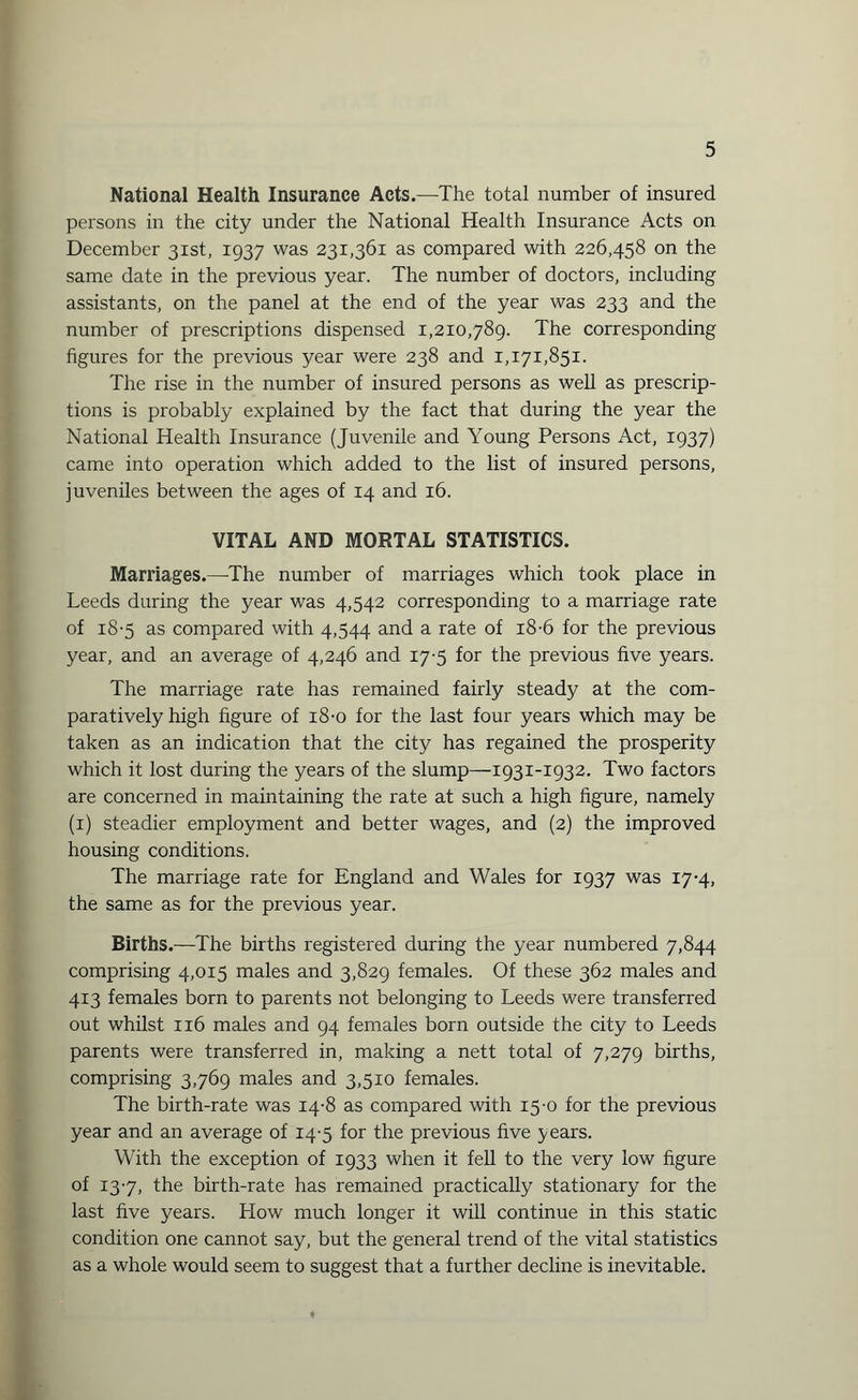 National Health Insurance Acts.—The total number of insured persons in the city under the National Health Insurance Acts on December 31st, 1937 was 231,361 as compared with 226,458 on the same date in the previous year. The number of doctors, including assistants, on the panel at the end of the year was 233 and the number of prescriptions dispensed 1,210,789. The corresponding figures for the previous year were 238 and 1,171,851. The rise in the number of insured persons as well as prescrip¬ tions is probably explained by the fact that during the year the National Health Insurance (Juvenile and Young Persons Act, 1937) came into operation which added to the list of insured persons, juveniles between the ages of 14 and 16. VITAL AND MORTAL STATISTICS. Marriages.—The number of marriages which took place in Leeds during the year was 4,542 corresponding to a marriage rate of 18-5 as compared with 4,544 and a rate of 18-6 for the previous year, and an average of 4,246 and 17-5 for the previous five years. The marriage rate has remained fairly steady at the com¬ paratively high figure of 18-0 for the last four years which may be taken as an indication that the city has regained the prosperity which it lost during the years of the slump—1931-1932. Two factors are concerned in maintaining the rate at such a high figure, namely (1) steadier employment and better wages, and (2) the improved housing conditions. The marriage rate for England and Wales for 1937 was 17-4, the same as for the previous year. Births.—The births registered during the year numbered 7,844 comprising 4,015 males and 3,829 females. Of these 362 males and 413 females born to parents not belonging to Leeds were transferred out whilst 116 males and 94 females born outside the city to Leeds parents were transferred in, making a nett total of 7,279 births, comprising 3,769 males and 3,510 females. The birth-rate was 14-8 as compared with 15-0 for the previous year and an average of 14-5 for the previous five years. With the exception of 1933 when it fell to the very low figure of 13-7, the birth-rate has remained practically stationary for the last five years. How much longer it will continue in this static condition one cannot say, but the general trend of the vital statistics as a whole would seem to suggest that a further decline is inevitable.