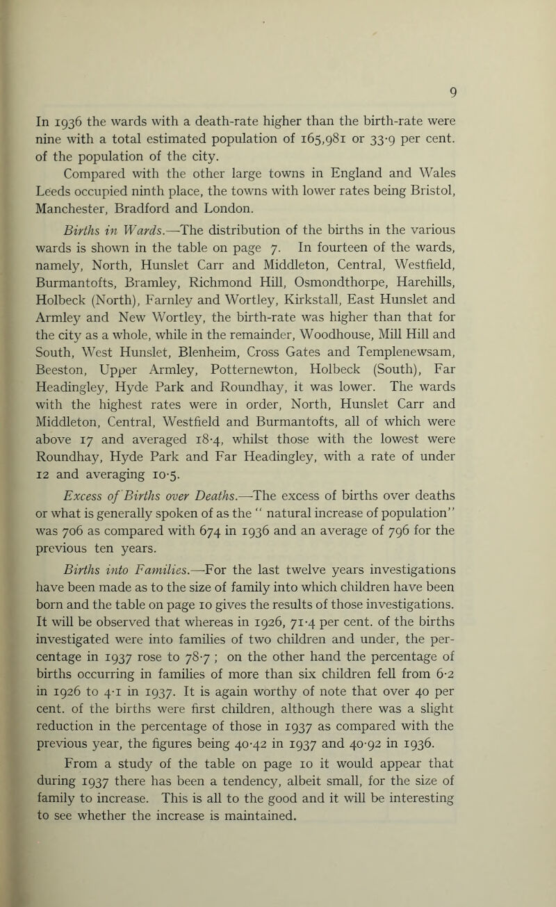 In 1936 the wards with a death-rate higher than the birth-rate were nine with a total estimated population of 165,981 or 33-9 per cent, of the population of the city. Compared with the other large towns in England and Wales Leeds occupied ninth place, the towns with lower rates being Bristol, Manchester, Bradford and London. Births in Wards.—The distribution of the births in the various wards is shown in the table on page 7. In fourteen of the wards, namely, North, Hunslet Carr and Middleton, Central, Westfield, Burmantofts, Bramley, Richmond Hill, Osmondthorpe, Harehills, Holbeck (North), Farnley and Wortley, Kirkstall, East Hunslet and Armley and New Wortley, the birth-rate was higher than that for the city as a whole, while in the remainder, Woodhouse, Mill Hill and South, West Hunslet, Blenheim, Cross Gates and Templenewsam, Beeston, Upper Armley, Potternewton, Holbeck (South), Far Headingley, Hyde Park and Roundhay, it was lower. The wards with the highest rates were in order, North, Hunslet Carr and Middleton, Central, Westfield and Burmantofts, all of which were above 17 and averaged 18-4, whilst those with the lowest were Roundhay, Hyde Park and Far Headingley, with a rate of under 12 and averaging 10-5. Excess of Births over Deaths.—The excess of births over deaths or what is generally spoken of as the “ natural increase of population’ ’ was 706 as compared with 674 in 1936 and an average of 796 for the previous ten years. Births into Families.—For the last twelve years investigations have been made as to the size of family into which children have been born and the table on page 10 gives the results of those investigations. It will be observed that whereas in 1926, 71-4 per cent, of the births investigated were into families of two children and under, the per¬ centage in 1937 rose to 787 ; on the other hand the percentage of births occurring in families of more than six children fell from 6-2 in 1926 to 4-1 in 1937. It is again worthy of note that over 40 per cent, of the births were first children, although there was a slight reduction in the percentage of those in 1937 as compared with the previous year, the figures being 40-42 in 1937 and 40-92 in 1936. From a study of the table on page 10 it would appear that during 1937 there has been a tendency, albeit small, for the size of family to increase. This is all to the good and it will be interesting to see whether the increase is maintained.