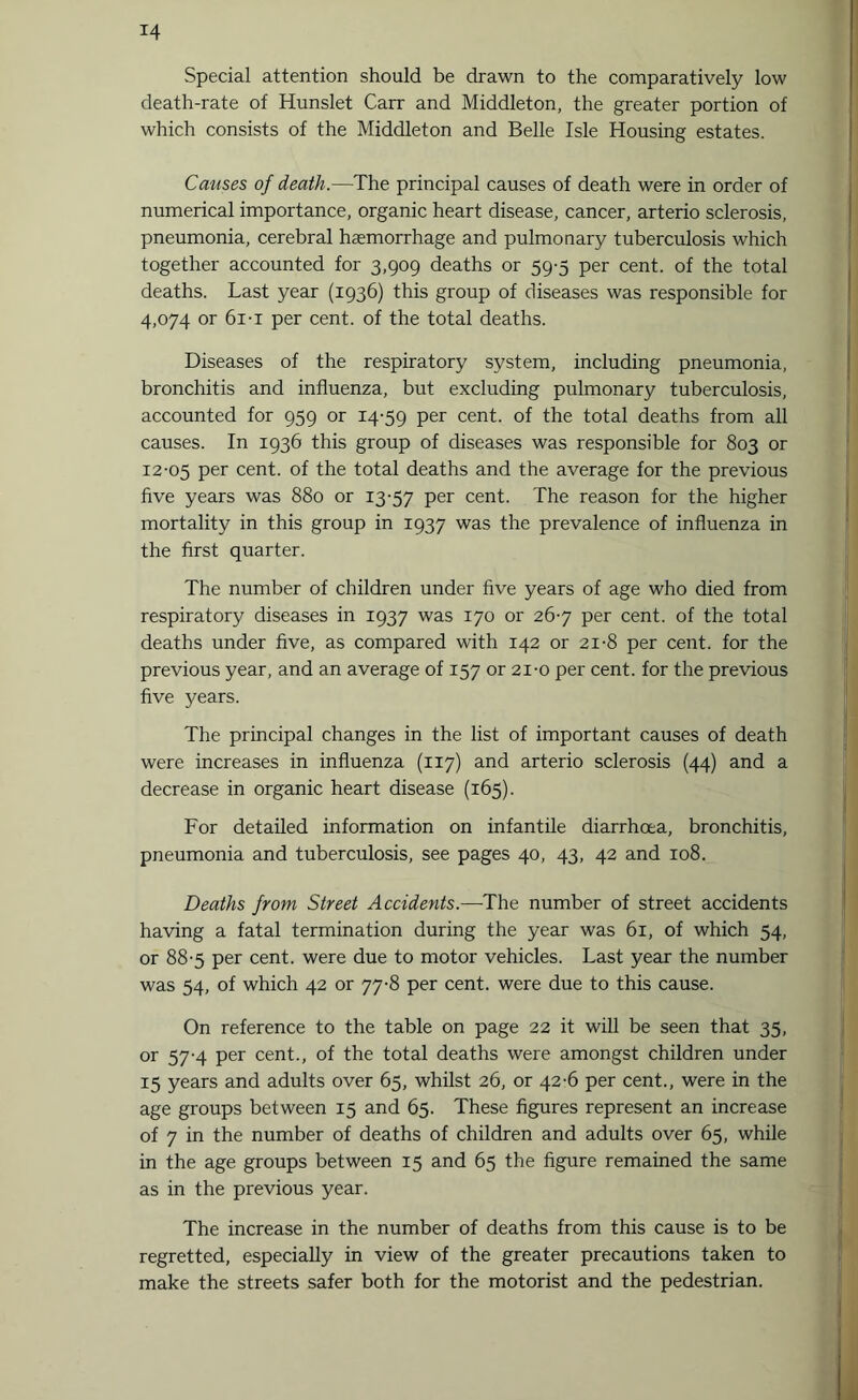 Special attention should be drawn to the comparatively low death-rate of Hunslet Carr and Middleton, the greater portion of which consists of the Middleton and Belle Isle Housing estates. Causes of death.—The principal causes of death were in order of numerical importance, organic heart disease, cancer, arterio sclerosis, pneumonia, cerebral haemorrhage and pulmonary tuberculosis which together accounted for 3,909 deaths or 59-5 per cent, of the total deaths. Last year (1936) this group of diseases was responsible for 4,074 or 6i-i per cent, of the total deaths. Diseases of the respiratory system, including pneumonia, bronchitis and influenza, but excluding pulmonary tuberculosis, accounted for 959 or 14-59 Per cent. of the total deaths from all causes. In 1936 this group of diseases was responsible for 803 or 12-05 Per cent, of the total deaths and the average for the previous five years was 880 or 13-57 Per cent. The reason for the higher mortality in this group in 1937 was the prevalence of influenza in the first quarter. The number of children under five years of age who died from respiratory diseases in 1937 was 170 or 26-7 per cent, of the total deaths under five, as compared with 142 or 21-8 per cent, for the previous year, and an average of 157 or 21-o per cent, for the previous five years. The principal changes in the list of important causes of death were increases in influenza (117) and arterio sclerosis (44) and a decrease in organic heart disease (165). For detailed information on infantile diarrhoea, bronchitis, pneumonia and tuberculosis, see pages 40, 43, 42 and 108. Deaths from Street Accidents.—The number of street accidents having a fatal termination during the year was 61, of which 54, or 88-5 per cent, were due to motor vehicles. Last year the number was 54, of which 42 or 77-8 per cent, were due to this cause. On reference to the table on page 22 it will be seen that 35, or 57-4 per cent., of the total deaths were amongst children under 15 years and adults over 65, whilst 26, or 42-6 per cent., were in the age groups between 15 and 65. These figures represent an increase of 7 in the number of deaths of children and adults over 65, while in the age groups between 15 and 65 the figure remained the same as in the previous year. The increase in the number of deaths from this cause is to be regretted, especially in view of the greater precautions taken to make the streets safer both for the motorist and the pedestrian.