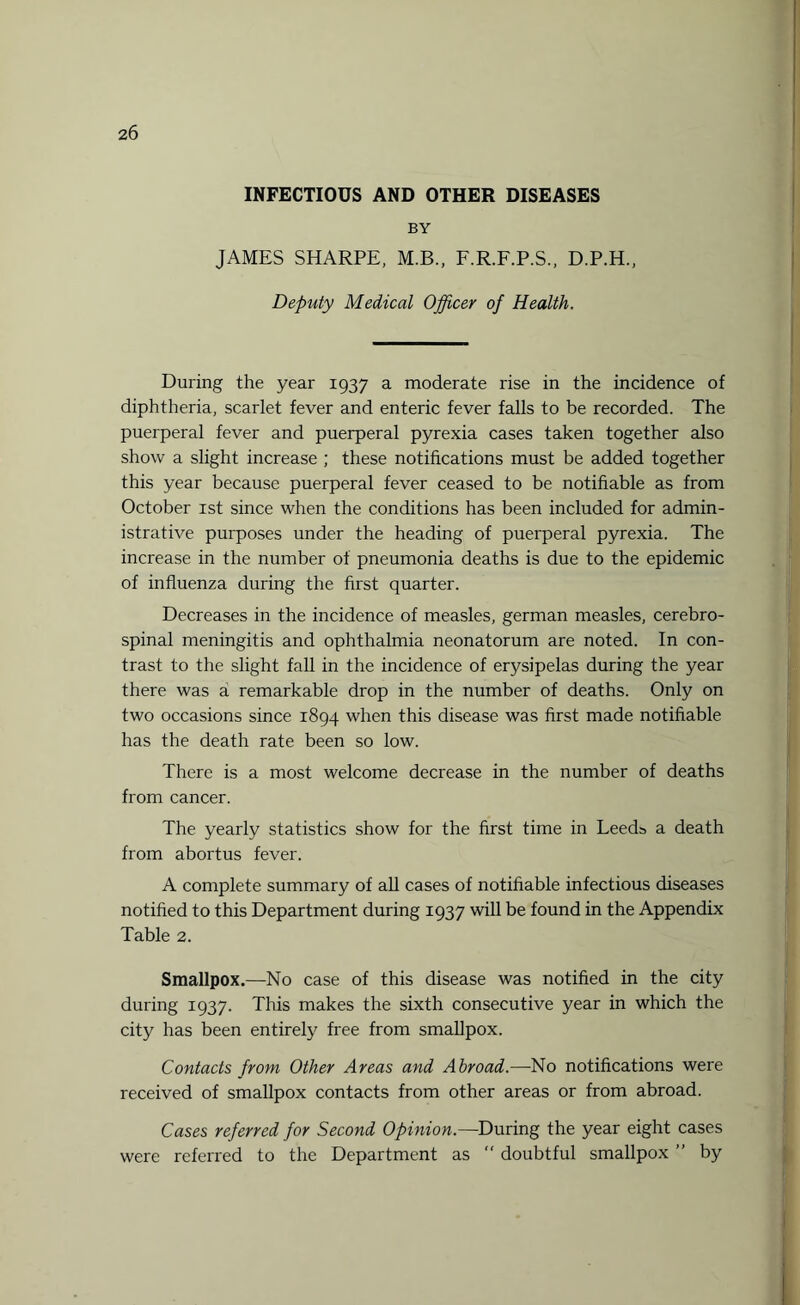 INFECTIOUS AND OTHER DISEASES BY JAMES SHARPE, M.B., F.R.F.P.S., D.P.H., Deputy Medical Officer of Health. During the year 1937 a moderate rise in the incidence of diphtheria, scarlet fever and enteric fever falls to be recorded. The puerperal fever and puerperal pyrexia cases taken together also show a slight increase ; these notifications must be added together this year because puerperal fever ceased to be notifiable as from October 1st since when the conditions has been included for admin¬ istrative purposes under the heading of puerperal pyrexia. The increase in the number of pneumonia deaths is due to the epidemic of influenza during the first quarter. Decreases in the incidence of measles, german measles, cerebro¬ spinal meningitis and ophthalmia neonatorum are noted. In con¬ trast to the slight fall in the incidence of erysipelas during the year there was a remarkable drop in the number of deaths. Only on two occasions since 1894 when this disease was first made notifiable has the death rate been so low. There is a most welcome decrease in the number of deaths from cancer. The yearly statistics show for the first time in Leeds a death from abortus fever. A complete summary of all cases of notifiable infectious diseases notified to this Department during 1937 will be found in the Appendix Table 2. Smallpox.—No case of this disease was notified in the city during 1937. This makes the sixth consecutive year in which the city has been entirely free from smallpox. Contacts from Other Areas and Abroad.—No notifications were received of smallpox contacts from other areas or from abroad. Cases referred for Second Opinion.—During the year eight cases were referred to the Department as  doubtful smallpox ” by