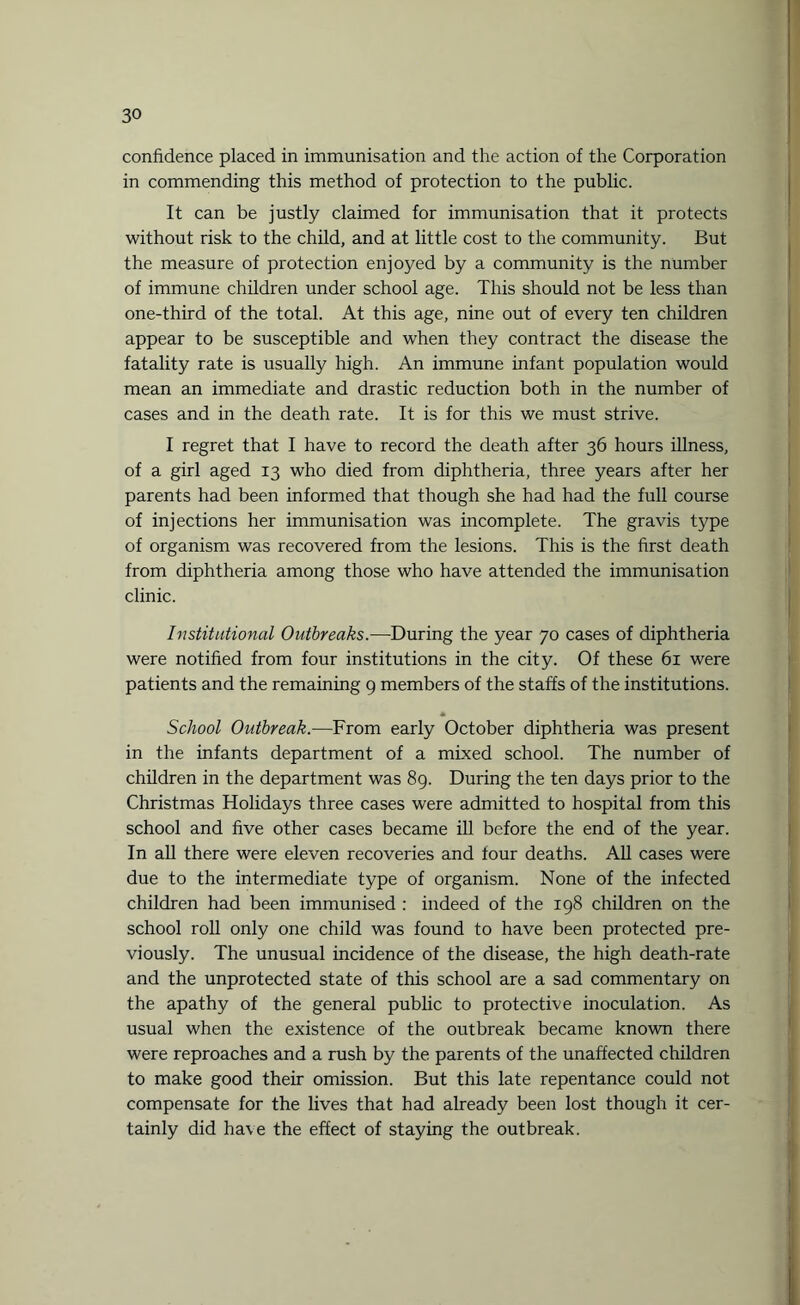 confidence placed in immunisation and the action of the Corporation in commending this method of protection to the public. It can be justly claimed for immunisation that it protects without risk to the child, and at little cost to the community. But the measure of protection enjoyed by a community is the number of immune children under school age. This should not be less than one-third of the total. At this age, nine out of every ten children appear to be susceptible and when they contract the disease the fatality rate is usually high. An immune infant population would mean an immediate and drastic reduction both in the number of cases and in the death rate. It is for this we must strive. I regret that I have to record the death after 36 hours illness, of a girl aged 13 who died from diphtheria, three years after her parents had been informed that though she had had the full course of injections her immunisation was incomplete. The gravis type of organism was recovered from the lesions. This is the first death from diphtheria among those who have attended the immunisation clinic. Institutional Outbreaks.—During the year 70 cases of diphtheria were notified from four institutions in the city. Of these 61 were patients and the remaining 9 members of the staffs of the institutions. School Outbreak.—From early October diphtheria was present in the infants department of a mixed school. The number of children in the department was 89. During the ten days prior to the Christmas Holidays three cases were admitted to hospital from this school and five other cases became ill before the end of the year. In all there were eleven recoveries and four deaths. All cases were due to the intermediate type of organism. None of the infected children had been immunised : indeed of the 198 children on the school roll only one child was found to have been protected pre¬ viously. The unusual incidence of the disease, the high death-rate and the unprotected state of this school are a sad commentary on the apathy of the general public to protective inoculation. As usual when the existence of the outbreak became known there were reproaches and a rush by the parents of the unaffected children to make good their omission. But this late repentance could not compensate for the lives that had already been lost though it cer¬ tainly did ha\e the effect of staying the outbreak.