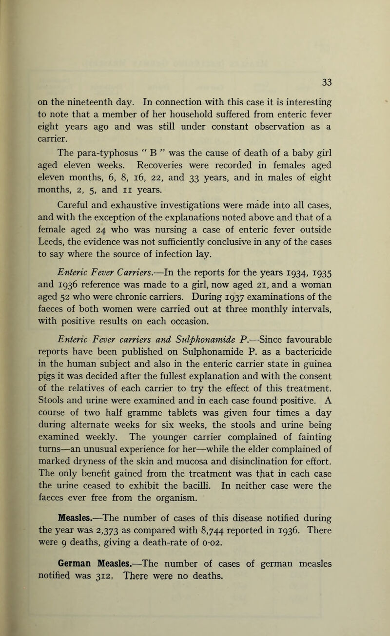 on the nineteenth day. In connection with this case it is interesting to note that a member of her household suffered from enteric fever eight years ago and was still under constant observation as a carrier. The para-typhosus  B ” was the cause of death of a baby girl aged eleven weeks. Recoveries were recorded in females aged eleven months, 6, 8, 16, 22, and 33 years, and in males of eight months, 2, 5, and xi years. Careful and exhaustive investigations were made into all cases, and with the exception of the explanations noted above and that of a female aged 24 who was nursing a case of enteric fever outside Leeds, the evidence was not sufficiently conclusive in any of the cases to say where the source of infection lay. Enteric Fever Carriers.—In the reports for the years 1934, 1935 and 1936 reference was made to a girl, now aged 21, and a woman aged 52 who were chronic carriers. During 1937 examinations of the faeces of both women were carried out at three monthly intervals, with positive results on each occasion. Enteric Fever carriers and Sulphonamide P.—Since favourable reports have been published on Sulphonamide P. as a bactericide in the human subject and also in the enteric carrier state in guinea pigs it was decided after the fullest explanation and with the consent of the relatives of each carrier to try the effect of this treatment. Stools and urine were examined and in each case found positive. A course of two half gramme tablets was given four times a day during alternate weeks for six weeks, the stools and urine being examined weekly. The younger carrier complained of fainting turns—an unusual experience for her—while the elder complained of marked dryness of the skin and mucosa and disinclination for effort. The only benefit gained from the treatment was that in each case the urine ceased to exhibit the bacilli. In neither case were the faeces ever free from the organism. Measles.—The number of cases of this disease notified during the year was 2,373 as compared with 8,744 reported in 1936. There were 9 deaths, giving a death-rate of 0-02. German Measles.—The number of cases of german measles notified was 312. There were no deaths.