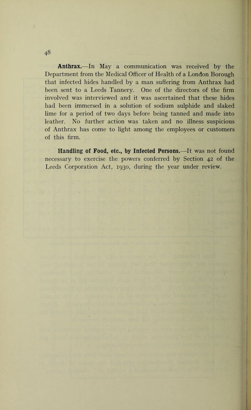 Anthrax.—In May a communication was received by the Department from the Medical Officer of Health of a London Borough that infected hides handled by a man suffering from Anthrax had been sent to a Leeds Tannery. One of the directors of the firm involved was interviewed and it was ascertained that these hides had been immersed in a solution of sodium sulphide and slaked lime for a period of two days before being tanned and made into leather. No further action was taken and no illness suspicious of Anthrax has come to light among the employees or customers of this firm. Handling of Food, etc., by Infected Persons.—It was not found necessary to exercise the powers conferred by Section 42 of the Leeds Corporation Act, 1930, during the year under review.