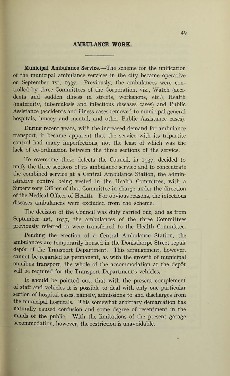 AMBULANCE WORK. Municipal Ambulance Service.—The scheme for the unification of the municipal ambulance services in the city became operative on September ist, 1937. Previously, the ambulances were con¬ trolled by three Committees of the Corporation, viz., Watch (acci¬ dents and sudden illness in streets, workshops, etc.), Health (maternity, tuberculosis and infectious diseases cases) and Public Assistance (accidents and illness cases removed to municipal general hospitals, lunacy and mental, and other Public Assistance cases). During recent years, with the increased demand for ambulance transport, it became apparent that the service with its tripartite control had many imperfections, not the least of which was the lack of co-ordination between the three sections of the service. To overcome these defects the Council, in 1937, decided to unify the three sections of its ambulance service and to concentrate the combined service at a Central Ambulance Station, the admin¬ istrative control being vested in the Health Committee, with a Supervisory Officer of that Committee in charge under the direction of the Medical Officer of Health. For obvious reasons, the infectious diseases ambulances were excluded from the scheme. The decision of the Council was duly carried out, and as from September ist, 1937, the ambulances of the three Committees previously referred to were transferred to the Health Committee. Pending the erection of a Central Ambulance Station, the ambulances are temporarily housed in the Donisthorpe Street repair depot of the Transport Department. This arrangement, however, cannot be regarded as permanent, as with the growth of municipal omnibus transport, the whole of the accommodation at the depot will be required for the Transport Department’s vehicles. It should be pointed out, that with the present complement of staff and vehicles it is possible to deal with only one particular section of hospital cases, namely, admissions to and discharges from the municipal hospitals. This somewhat arbitrary demarcation has naturally caused confusion and some degree of resentment in the minds of the public. With the limitations of the present garage accommodation, however, the restriction is unavoidable.