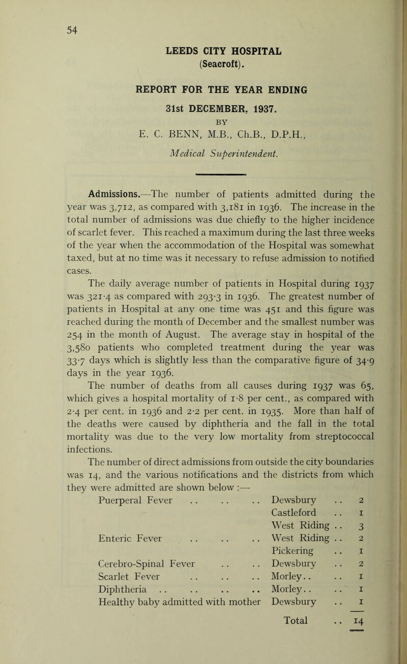 LEEDS CITY HOSPITAL (Seacroft). REPORT FOR THE YEAR ENDING 31st DECEMBER. 1937. BY E. C. BENN, M.B., Ch.B., D.P.H., Medical Superintendent. Admissions.—The number of patients admitted during the year was 3,712, as compared with 3,181 in 1936. The increase in the total number of admissions was due chiefly to the higher incidence of scarlet fever. This reached a maximum during the last three weeks of the year when the accommodation of the Hospital was somewhat taxed, but at no time was it necessary to refuse admission to notified cases. The daily average number of patients in Hospital during 1937 was 321-4 as compared with 293-3 in 1936. The greatest number of patients in Hospital at any one time was 451 and this figure was reached during the month of December and the smallest number was 254 in the month of August. The average stay in hospital of the 3,580 patients who completed treatment during the year was 33-7 days which is slightly less than the comparative figure of 34-9 days in the year 1936. The number of deaths from all causes during 1937 was 65, which gives a hospital mortality of 1-8 per cent., as compared with 2-4 per cent, in 1936 and 2-2 per cent, in 1935. More than half of the deaths were caused by diphtheria and the fall in the total mortality was due to the very low mortality from streptococcal infections. The number of direct admissions from outside the city boundaries was 14, and the various notifications and the districts from which they were admitted are shown below :—• Puerperal Fever Dewsbury 2 Castleford 1 West Riding .. 3 Enteric Fever West Riding .. 2 Pickering 1 Cerebro-Spinal Fever Dewsbury 2 Scarlet Fever Morley 1 Diphtheria Morley 1 Healthy baby admitted with mother Dewsbury 1
