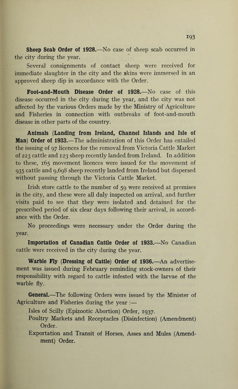 Sheep Scab Order of 1928.—No case of sheep scab occurred in the city during the year. Several consignments of contact sheep were received for immediate slaughter in the city and the skins were immersed in an approved sheep dip in accordance with the Order. Foot-and-Mouth Disease Order of 1928.—No case of this disease occurred in the city during the year, and the city was not affected by the various Orders made by the Ministry of Agriculture and Fisheries in connection with outbreaks of foot-and-mouth disease in other parts of the country. Animals (Landing from Ireland, Channel Islands and Isle of Man) Order of 1933.—The administration of this Order has entailed the issuing of 97 licences for the removal from Victoria Cattle Market of 223 cattle and 123 sheep recently landed from Ireland. In addition to these, 165 movement licences were issued for the movement of 935 cattle and 9,698 sheep recently landed from Ireland but dispersed without passing through the Victoria Cattle Market. Irish store cattle to the number of 59 were received at premises in the city, and these were all duly inspected on arrival, and further visits paid to see that they were isolated and detained for the prescribed period of six clear days following their arrival, in accord¬ ance with the Order. No proceedings were necessary under the Order during the year. Importation of Canadian Cattle Order of 1933.—No Canadian cattle were received in the city during the year. Warble Fly (Dressing of Cattle) Order of 1936.—An advertise¬ ment was issued during February reminding stock-owners of their responsibility with regard to cattle infested with the larvae of the warble fly. General.—The following Orders were issued by the Minister of Agriculture and Fisheries during the year :— Isles of Scilly (Epizootic Abortion) Order, 1937. Poultry Markets and Receptacles (Disinfection) (Amendment) Order. Exportation and Transit of Horses, Asses and Mules (Amend¬ ment) Order.