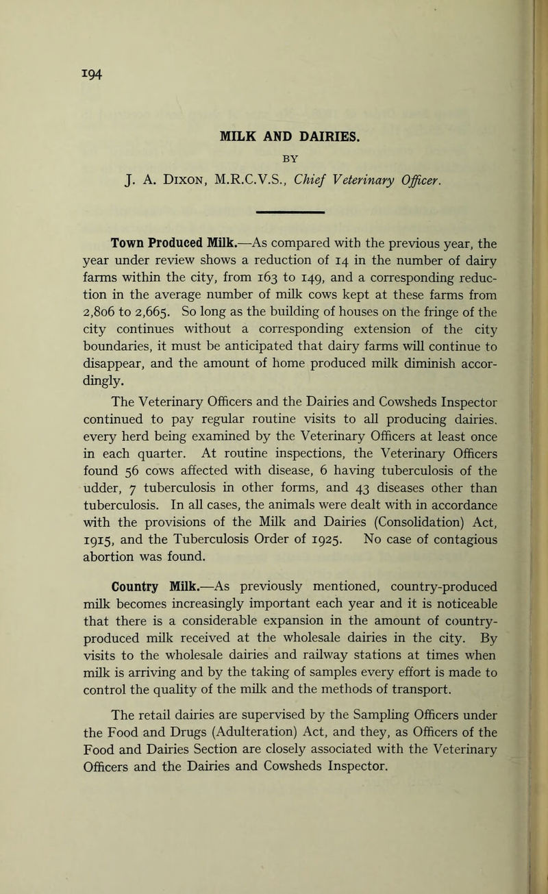 MILK AND DAIRIES. BY J. A. Dixon, M.R.C.V.S., Chief Veterinary Officer. Town Produced Milk.—As compared with the previous year, the year under review shows a reduction of 14 in the number of dairy farms within the city, from 163 to 149, and a corresponding reduc¬ tion in the average number of milk cows kept at these farms from 2,806 to 2,665. So long as the building of houses on the fringe of the city continues without a corresponding extension of the city boundaries, it must be anticipated that dairy farms will continue to disappear, and the amount of home produced milk diminish accor¬ dingly. The Veterinary Officers and the Dairies and Cowsheds Inspector continued to pay regular routine visits to all producing dairies, every herd being examined by the Veterinary Officers at least once in each quarter. At routine inspections, the Veterinary Officers found 56 cows affected with disease, 6 having tuberculosis of the udder, 7 tuberculosis in other forms, and 43 diseases other than tuberculosis. In all cases, the animals were dealt with in accordance with the provisions of the Milk and Dairies (Consolidation) Act, 1915, and the Tuberculosis Order of 1925. No case of contagious abortion was found. Country Milk.—As previously mentioned, country-produced milk becomes increasingly important each year and it is noticeable that there is a considerable expansion in the amount of country- produced milk received at the wholesale dairies in the city. By visits to the wholesale dairies and railway stations at times when milk is arriving and by the taking of samples every effort is made to control the quality of the milk and the methods of transport. The retail dairies are supervised by the Sampling Officers under the Food and Drugs (Adulteration) Act, and they, as Officers of the Food and Dairies Section are closely associated with the Veterinary Officers and the Dairies and Cowsheds Inspector.