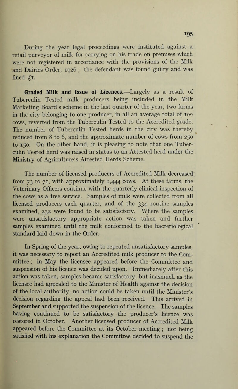 During the year legal proceedings were instituted against a retail purveyor of milk for carrying on his trade on premises which were not registered in accordance with the provisions of the Milk and Dairies Order, 1926 ; the defendant was found guilty and was fined £1. Graded Milk and Issue of Licences.—Largely as a result of Tuberculin Tested milk producers being included in the Milk Marketing Board’s scheme in the last quarter of the year, two farms in the city belonging to one producer, in all an average total of 100 cows, reverted from the Tuberculin Tested to the Accredited grade. The number of Tuberculin Tested herds in the city was thereby reduced from 8 to 6, and the approximate number of cows from 250 to 150. On the other hand, it is pleasing to note that one Tuber¬ culin Tested herd was raised in status to an Attested herd under the Ministry of Agriculture’s Attested Herds Scheme. The number of licensed producers of Accredited Milk decreased from 73 to 71, with approximately 1,444 cows. At these farms, the Veterinary Officers continue with the quarterly clinical inspection of the cows as a free service. Samples of milk were collected from all licensed producers each quarter, and of the 334 routine samples examined, 232 were found to be satisfactory. Where the samples were unsatisfactory appropriate action was taken and further samples examined until the milk conformed to the bacteriological standard laid down in the Order. In Spring of the year, owing to repeated unsatisfactory samples, it was necessary to report an Accredited milk producer to the Com¬ mittee ; in May the licensee appeared before the Committee and suspension of his licence was decided upon. Immediately after this action was taken, samples became satisfactory, but inasmuch as the licensee had appealed to the Minister of Health against the decision of the local authority, no action could be taken until the Minister’s decision regarding the appeal had been received. This arrived in September and supported the suspension of the licence. The samples having continued to be satisfactory the producer’s licence was restored in October. Another licensed producer of Accredited Milk appeared before the Committee at its October meeting ; not being satisfied with his explanation the Committee decided to suspend the