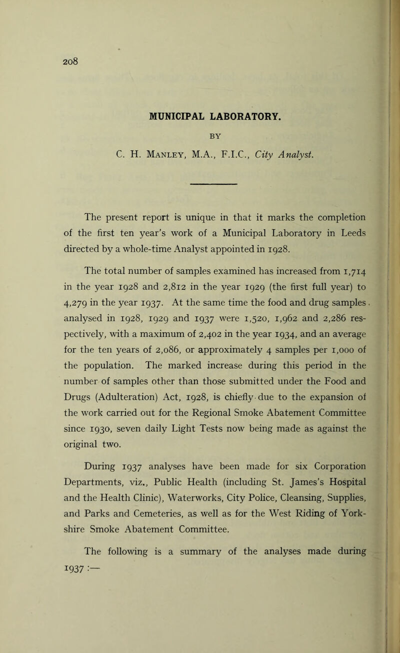 MUNICIPAL LABORATORY. BY C. H. Manley, M.A., F.I.C., City Analyst. The present report is unique in that it marks the completion of the first ten year’s work of a Municipal Laboratory in Leeds directed by a whole-time Analyst appointed in 1928. The total number of samples examined has increased from 1,714 in the year 1928 and 2,812 in the year 1929 (the first full year) to 4,279 in the year 1937. At the same time the food and drug samples. analysed in 1928, 1929 and 1937 were 1,520, 1,962 and 2,286 res¬ pectively, with a maximum of 2,402 in the year 1934, and an average for the ten years of 2,086, or approximately 4 samples per 1,000 of the population. The marked increase during this period in the number of samples other than those submitted under the Food and Drugs (Adulteration) Act, 1928, is chiefly due to the expansion of the work carried out for the Regional Smoke Abatement Committee since 1930, seven daily Light Tests now being made as against the original two. During 1937 analyses have been made for six Corporation Departments, viz., Public Health (including St. James’s Hospital and the Health Clinic), Waterworks, City Police, Cleansing, Supplies, and Parks and Cemeteries, as well as for the West Riding of York¬ shire Smoke Abatement Committee. The following is a summary of the analyses made during 1937