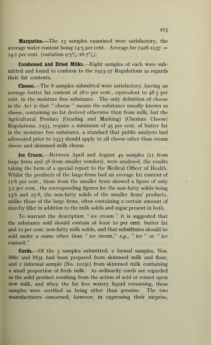 Margarine.—The 13 samples examined were satisfactory, the average water content being 14-5 per cent. Average for 1928-1937 = 14-1 percent, (variation 9'5%-i67%). Condensed and Dried Milks.—Eight samples of each were sub¬ mitted and found to conform to the 1923-27 Regulations as regards their fat contents. Cheese.—The 8 samples submitted were satisfactory, having an average butter fat content of 28-0 per cent., equivalent to 48-3 per cent, in the moisture free substance. The only definition of cheese in the Act is that “ cheese ” means the substance usually known as cheese, containing no fat derived otherwise than from milk, but the Agricultural Produce (Grading and Marking) (Cheshire Cheese) Regulations, 1933, require a minimum of 45 per cent, of butter fat in the moisture free substance, a standard that public analysts had advocated prior to 1933 should apply to all cheese other than cream cheese and skimmed milk cheese. Ice Cream.—Between April and August 49 samples (11 from large firms and 38 from smaller vendors), were analysed, the results taking the form of a special report to the Medical Officer of Health. Whilst the products of the large firms had an average fat content of 11-6 per cent., those from the smaller firms showed a figure of only 3-2 per cent., the corresponding figures for the non-fatty solids being 23-6 and 25-8, the non-fatty solids of the smaller firms’ products, unlike those of the large firms, often containing a certain amount of starchy filler in addition to the milk solids and sugar present in both. To warrant the description  ice cream ” it is suggested that the substance sold should contain at least 10 per cent, butter fat and 10 per cent, non-fatty milk solids, and that substitutes should be sold under a name other than “ ice cream,” e.g., “ ice ” or “ ice custard.” Curds.—Of the 3 samples submitted, 2 formal samples, Nos. 886c and 883L had been prepared from skimmed milk and flour, and 1 informal sample (No. 1015L) from skimmed milk containing a small proportion of fresh milk. As ordinarily curds are regarded as the solid product resulting from the action of acid or rennet upon new milk, and whey the fat free watery liquid remaining, these samples were certified as being other than genuine. The two manufacturers concerned, however, in expressing their surprise,
