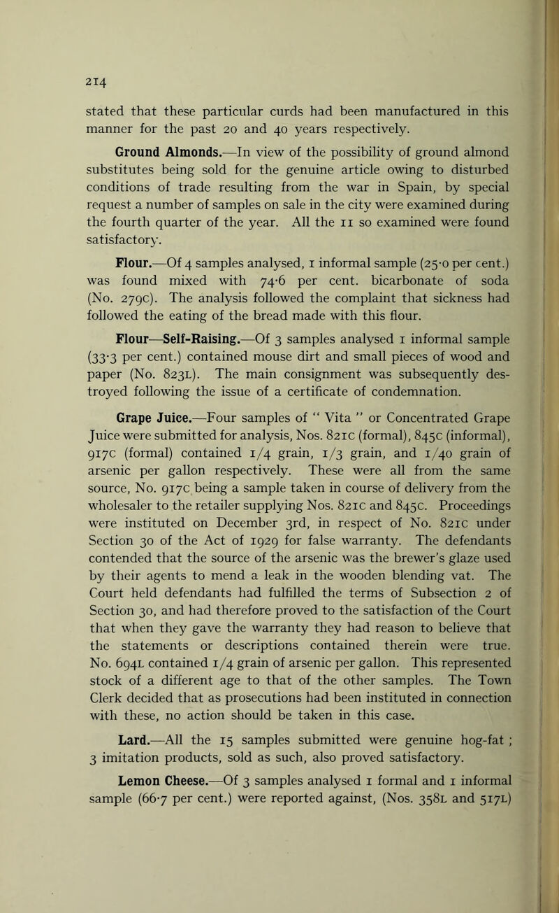 stated that these particular curds had been manufactured in this manner for the past 20 and 40 years respectively. Ground Almonds.—In view of the possibility of ground almond substitutes being sold for the genuine article owing to disturbed conditions of trade resulting from the war in Spain, by special request a number of samples on sale in the city were examined during the fourth quarter of the year. All the 11 so examined were found satisfactory. Flour.—Of 4 samples analysed, 1 informal sample (25-0 per cent.) was found mixed with 74-6 per cent, bicarbonate of soda (No. 279c). The analysis followed the complaint that sickness had followed the eating of the bread made with this flour. Flour—Self-Raising.—Of 3 samples analysed 1 informal sample (33-3 Per cent.) contained mouse dirt and small pieces of wood and paper (No. 823L). The main consignment was subsequently des¬ troyed following the issue of a certificate of condemnation. Grape Juice.—Four samples of “ Vita ” or Concentrated Grape Juice were submitted for analysis, Nos. 821c (formal), 845c (informal), 917c (formal) contained 1/4 grain, 1/3 grain, and 1/40 grain of arsenic per gallon respectively. These were all from the same source, No. 917c being a sample taken in course of delivery from the wholesaler to the retailer supplying Nos. 821c and 845c. Proceedings were instituted on December 3rd, in respect of No. 821c under Section 30 of the Act of 1929 for false warranty. The defendants contended that the source of the arsenic was the brewer’s glaze used by their agents to mend a leak in the wooden blending vat. The Court held defendants had fulfilled the terms of Subsection 2 of Section 30, and had therefore proved to the satisfaction of the Court that when they gave the warranty they had reason to believe that the statements or descriptions contained therein were true. No. 694L contained 1/4 grain of arsenic per gallon. This represented stock of a different age to that of the other samples. The Town Clerk decided that as prosecutions had been instituted in connection with these, no action should be taken in this case. Lard.—All the 15 samples submitted were genuine hog-fat ; 3 imitation products, sold as such, also proved satisfactory. Lemon Cheese.—Of 3 samples analysed 1 formal and 1 informal sample (667 per cent.) were reported against, (Nos. 3581. and 517L)