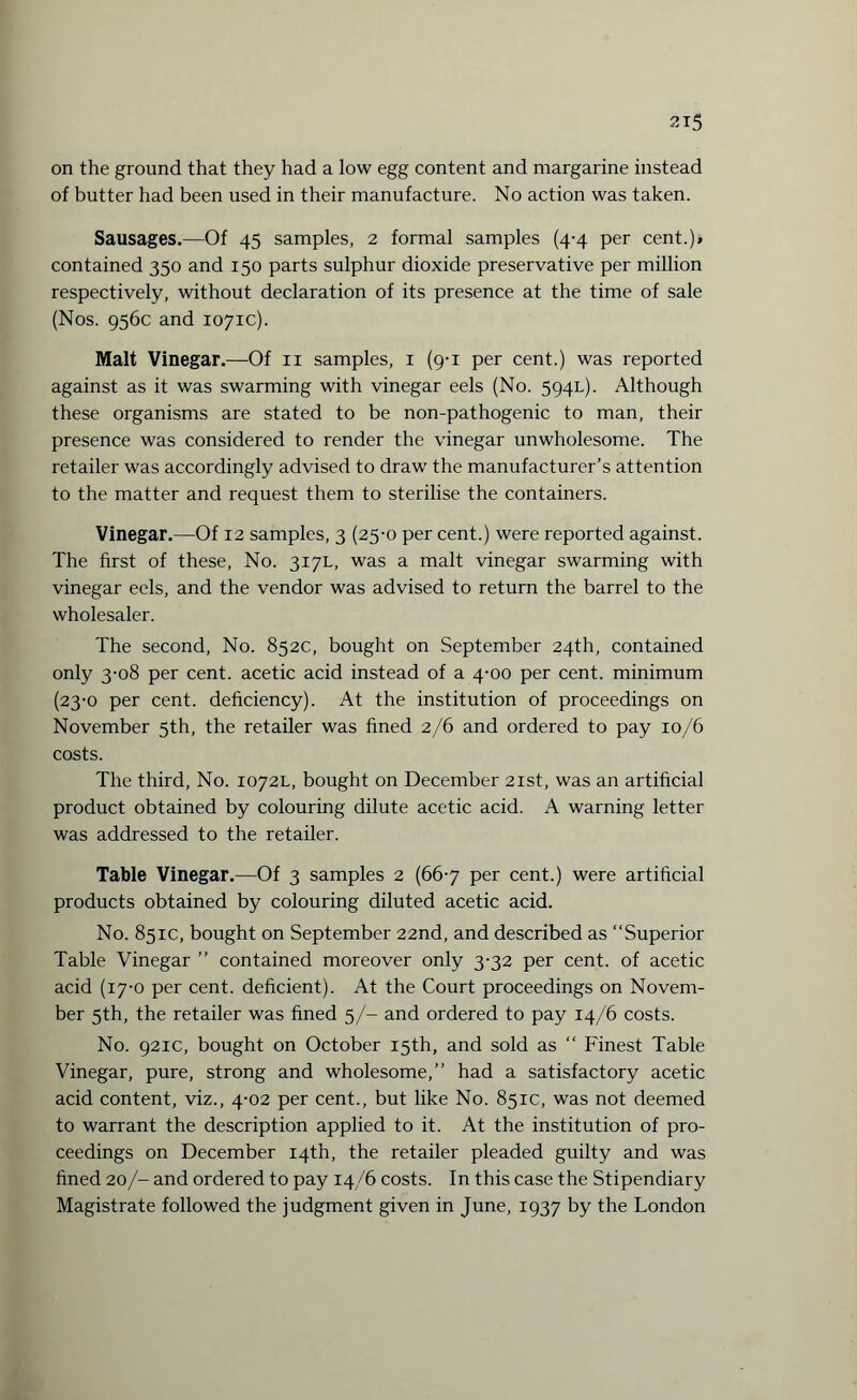 on the ground that they had a low egg content and margarine instead of butter had been used in their manufacture. No action was taken. Sausages.—Of 45 samples, 2 formal samples (4-4 per cent.)* contained 350 and 150 parts sulphur dioxide preservative per million respectively, without declaration of its presence at the time of sale (Nos. 956c and 1071c). Malt Vinegar.—Of 11 samples, 1 (9-1 per cent.) was reported against as it was swarming with vinegar eels (No. 594L). Although these organisms are stated to be non-pathogenic to man, their presence was considered to render the vinegar unwholesome. The retailer was accordingly advised to draw the manufacturer’s attention to the matter and request them to sterilise the containers. Vinegar.—Of 12 samples, 3 (25-0 per cent.) were reported against. The first of these, No. 317L, was a malt vinegar swarming with vinegar eels, and the vendor was advised to return the barrel to the wholesaler. The second, No. 852c, bought on September 24th, contained only 3-08 per cent, acetic acid instead of a 4-00 per cent, minimum (23-0 per cent, deficiency). At the institution of proceedings on November 5th, the retailer was fined 2/6 and ordered to pay 10/6 costs. The third, No. 1072L, bought on December 21st, was an artificial product obtained by colouring dilute acetic acid. A warning letter was addressed to the retailer. Table Vinegar.—Of 3 samples 2 (667 per cent.) were artificial products obtained by colouring diluted acetic acid. No. 851c, bought on September 22nd, and described as “Superior Table Vinegar ” contained moreover only 3-32 per cent, of acetic acid (17-0 per cent, deficient). At the Court proceedings on Novem¬ ber 5th, the retailer was fined 5/- and ordered to pay 14/6 costs. No. 921c, bought on October 15th, and sold as “ Finest Table Vinegar, pure, strong and wholesome,’’ had a satisfactory acetic acid content, viz., 4-02 per cent., but like No. 851c, was not deemed to warrant the description applied to it. At the institution of pro¬ ceedings on December 14th, the retailer pleaded guilty and was fined 20/- and ordered to pay 14/6 costs. In this case the Stipendiary Magistrate followed the judgment given in June, 1937 by the London