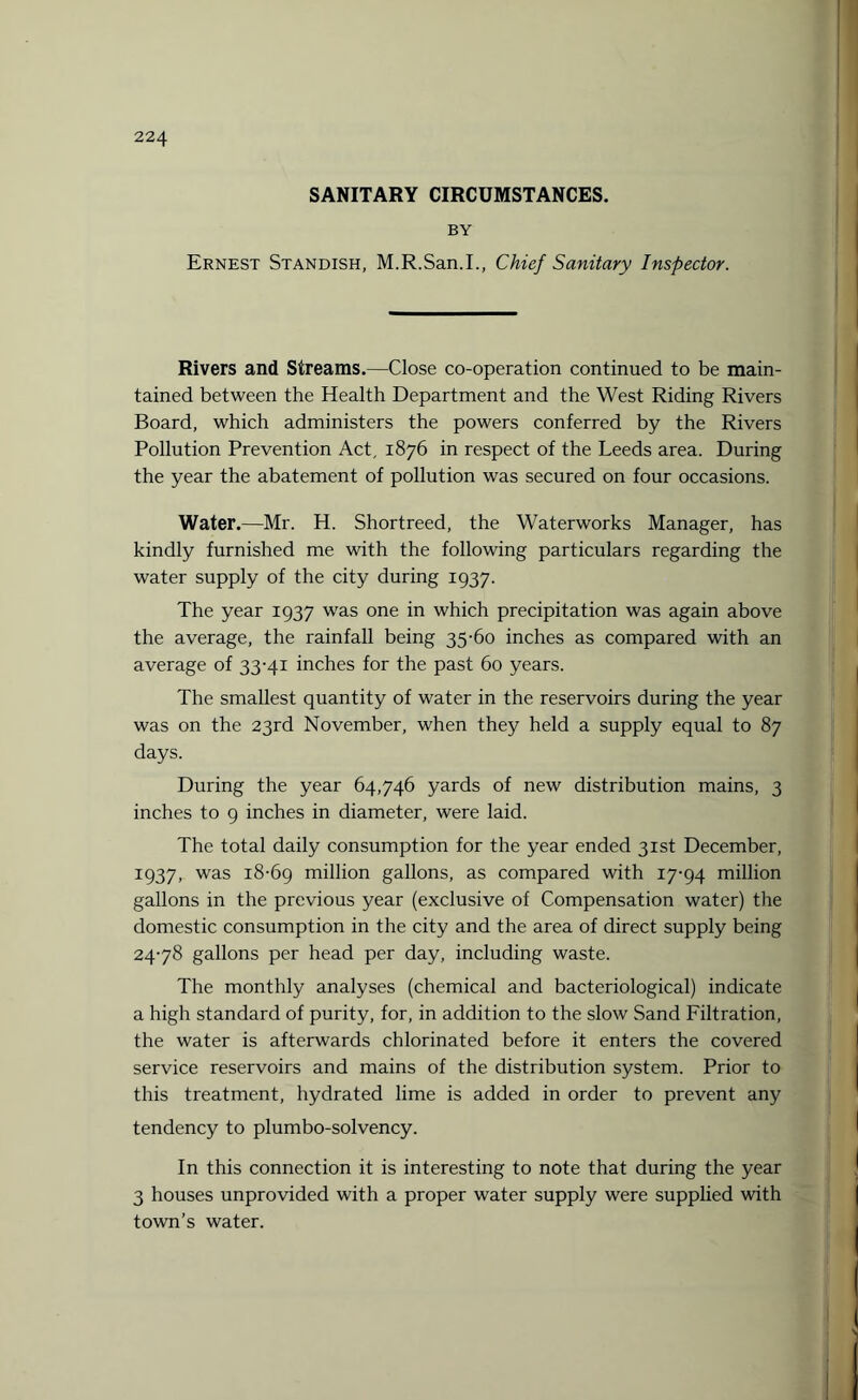 SANITARY CIRCUMSTANCES. BY Ernest Standish, M.R.San.I., Chief Sanitary Inspector. Rivers and Streams.—Close co-operation continued to be main¬ tained between the Health Department and the West Riding Rivers Board, which administers the powers conferred by the Rivers Pollution Prevention Act, 1876 in respect of the Leeds area. During the year the abatement of pollution was secured on four occasions. Water.—Mr. H. Shortreed, the Waterworks Manager, has kindly furnished me with the following particulars regarding the water supply of the city during 1937. The year 1937 was one in which precipitation was again above the average, the rainfall being 35-60 inches as compared with an average of 33-41 inches for the past 60 years. The smallest quantity of water in the reservoirs during the year was on the 23rd November, when they held a supply equal to 87 days. During the year 64,746 yards of new distribution mains, 3 inches to 9 inches in diameter, were laid. The total daily consumption for the year ended 31st December, 1937, was 18-69 million gallons, as compared with 17-94 million gallons in the previous year (exclusive of Compensation water) the domestic consumption in the city and the area of direct supply being 24-78 gallons per head per day, including waste. The monthly analyses (chemical and bacteriological) indicate a high standard of purity, for, in addition to the slow Sand Filtration, the water is afterwards chlorinated before it enters the covered service reservoirs and mains of the distribution system. Prior to this treatment, hydrated lime is added in order to prevent any tendency to plumbo-solvency. In this connection it is interesting to note that during the year 3 houses unprovided with a proper water supply were supplied with town’s water.