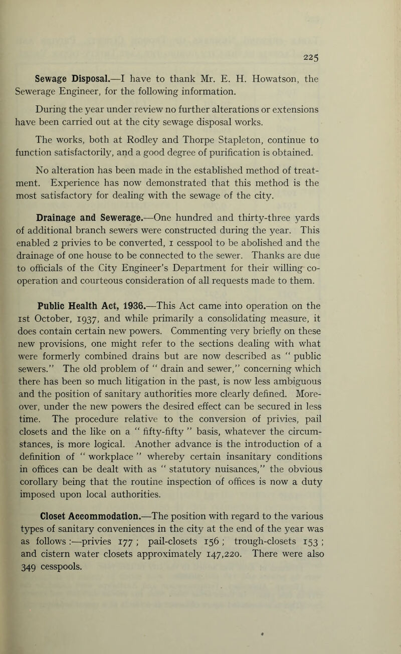 Sewage Disposal.—I have to thank Mr. E. H. Howatson, the Sewerage Engineer, for the following information. During the year under review no further alterations or extensions have been carried out at the city sewage disposal works. The works, both at Rodley and Thorpe Stapleton, continue to function satisfactorily, and a good degree of purification is obtained. No alteration has been made in the established method of treat¬ ment. Experience has now demonstrated that this method is the most satisfactory for dealing with the sewage of the city. Drainage and Sewerage.—One hundred and thirty-three yards of additional branch sewers were constructed during the year. This enabled 2 privies to be converted, 1 cesspool to be abolished and the drainage of one house to be connected to the sewer. Thanks are due to officials of the City Engineer’s Department for their willing co¬ operation and courteous consideration of all requests made to them. Public Health Act, 1936.—This Act came into operation on the 1st October, 1937, and while primarily a consolidating measure, it does contain certain new powers. Commenting very briefly on these new provisions, one might refer to the sections dealing with what were formerly combined drains but are now described as “ public sewers.” The old problem of “ drain and sewer,” concerning which there has been so much litigation in the past, is now less ambiguous and the position of sanitary authorities more clearly defined. More¬ over, under the new powers the desired effect can be secured in less time. The procedure relative to the conversion of privies, pail closets and the like on a  fifty-fifty ” basis, whatever the circum¬ stances, is more logical. Another advance is the introduction of a definition of “ workplace ” whereby certain insanitary conditions in offices can be dealt with as “ statutory nuisances,” the obvious corollary being that the routine inspection of offices is now a duty imposed upon local authorities. Closet Accommodation.—The position with regard to the various types of sanitary conveniences in the city at the end of the year was as follows :—privies 177 ; pail-closets 156 ; trough-closets 153 ; and cistern water closets approximately 147,220. There were also 349 cesspools.
