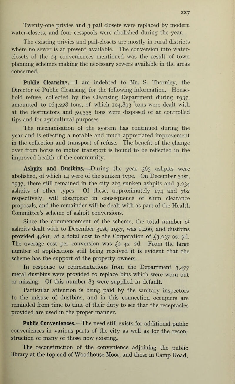 Twenty-one privies and 3 pail closets were replaced by modern water-closets, and four cesspools were abolished during the year. The existing privies and pail-closets are mostly in rural districts where no sewer is at present available. The conversion into water- closets of the 24 conveniences mentioned was the result of town planning schemes making the necessary sewers available in the areas concerned. Public Cleansing.—I am indebted to Mr. S. Thornley, the Director of Public Cleansing, for the following information. House¬ hold refuse, collected by the Cleansing Department during 1937, amounted to 164,228 tons, of which 104,893 'tons were dealt with at the destructors and 59,335 tons were disposed of at controlled tips and for agricultural purposes. The mechanisation of the system has continued during the year and is effecting a notable and much appreciated improvement in the collection and transport of refuse. The benefit of the change over from horse to motor transport is bound to be reflected in the improved health of the community. Ashpits and Dustbins.—During the year 365 ashpits were abolished, of which 14 were of the sunken type. On December 31st, 1937, there still remained in the city 263 sunken ashpits and 3,234 ashpits of other types. Of these, approximately 174 and 762 respectively, will disappear in consequence of slum clearance proposals, and the remainder will be dealt with as part of the Health Committee’s scheme of ashpit conversions. Since the commencement of the scheme, the total number of ashpits dealt with to December 31st, 1937, was 1,466, and dustbins provided 4,801, at a total cost to the Corporation of £3,237 os. 7d. The average cost per conversion was £2 4s. 2d. From the large number of applications still being received it is evident that the scheme has the support of the property owners. In response to representations from the Department 3,477 metal dustbins were provided to replace bins which were worn out or missing. Of this number 83 were supplied in default. Particular attention is being paid by the sanitary inspectors to the misuse of dustbins, and in this connection occupiers are reminded from time to time of their duty to see that the receptacles provided are used in the proper manner. Public Conveniences.—The need still exists for additional public conveniences in various parts of the city as well as for the recon¬ struction of many of those now existing. The reconstruction of the convenience adjoining the public library at the top end of Woodhouse Moor, and those in Camp Road,