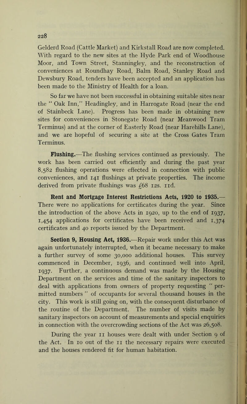 Gelderd Road (Cattle Market) and Kirkstall Road are now completed. With regard to the new sites at the Hyde Park end of Woodhouse Moor, and Town Street, Stanningley, and the reconstruction of conveniences at Roundhay Road, Balm Road, Stanley Road and Dewsbury Road, tenders have been accepted and an application has been made to the Ministry of Health for a loan. So far we have not been successful in obtaining suitable sites near the  Oak Inn,” Headingley, and in Harrogate Road (near the end of Stainbeck Lane). Progress has been made in obtaining new sites for conveniences in Stonegate Road (near Meanwood Tram Terminus) and at the corner of Easterly Road (near Harehills Lane), and we are hopeful of securing a site at the Cross Gates Tram Terminus. Flushing.—The flushing services continued as previously. The work has been carried out efficiently and during the past year 8,582 flushing operations were effected in connection with public conveniences, and 141 flushings at private properties. The income derived from private flushings was £68 12s. nd. Rent and Mortgage Interest Restrictions Acts, 1920 to 1935.— There were no applications for certificates during the year. Since the introduction of the above Acts in 1920, up to the end of 1937, 1,454 applications for certificates have been received and 1,374 certificates and 40 reports issued by the Department. Section 9, Housing Act, 1936.—Repair work under this Act was again unfortunately interrupted, when it became necessary to make a further survey of some 30,000 additional houses. This survey commenced in December, 1936, and continued well into April, 1937. Further, a continuous demand was made by the Housing Department on the services and time of the sanitary inspectors to deal with applications from owners of property requesting “ per¬ mitted numbers ” of occupants for several thousand houses in the city. This work is still going on, with the consequent disturbance of the routine of the Department. The number of visits made by sanitary inspectors on account of measurements and special enquiries in connection with the overcrowding sections of the Act was 26,508. During the year 11 houses were dealt with under Section 9 of the Act. In 10 out of the 11 the necessary repairs were executed and the houses rendered fit for human habitation. i