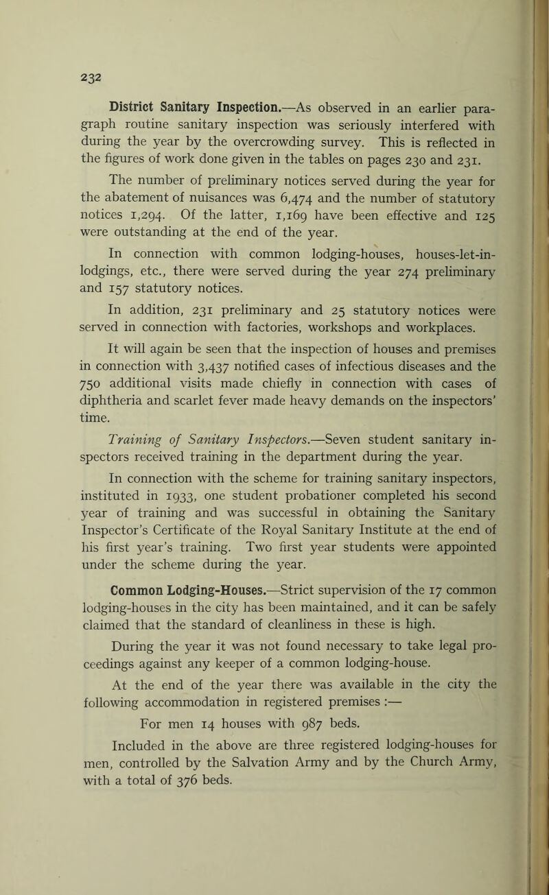 District Sanitary Inspection.—As observed in an earlier para¬ graph routine sanitary inspection was seriously interfered with during the year by the overcrowding survey. This is reflected in the figures of work done given in the tables on pages 230 and 231. The number of preliminary notices served during the year for the abatement of nuisances was 6,474 and the number of statutory notices 1,294. Of the latter, 1,169 have been effective and 125 were outstanding at the end of the year. In connection with common lodging-houses, houses-let-in- lodgings, etc., there were served during the year 274 preliminary and 157 statutory notices. In addition, 231 preliminary and 25 statutory notices were served in connection with factories, workshops and workplaces. It will again be seen that the inspection of houses and premises in connection with 3,437 notified cases of infectious diseases and the 750 additional visits made chiefly in connection with cases of diphtheria and scarlet fever made heavy demands on the inspectors’ time. Training of Sanitary Inspectors.—Seven student sanitary in¬ spectors received training in the department during the year. In connection with the scheme for training sanitary inspectors, instituted in 1933, one student probationer completed his second year of training and was successful in obtaining the Sanitary Inspector’s Certificate of the Royal Sanitary Institute at the end of his first year’s training. Two first year students were appointed under the scheme during the year. Common Lodging-Houses.—Strict supervision of the 17 common lodging-houses in the city has been maintained, and it can be safely claimed that the standard of cleanliness in these is high. During the year it was not found necessary to take legal pro¬ ceedings against any keeper of a common lodging-house. At the end of the year there was available in the city the following accommodation in registered premises :— For men 14 houses with 987 beds. Included in the above are three registered lodging-houses for men, controlled by the Salvation Army and by the Church Army, with a total of 376 beds.