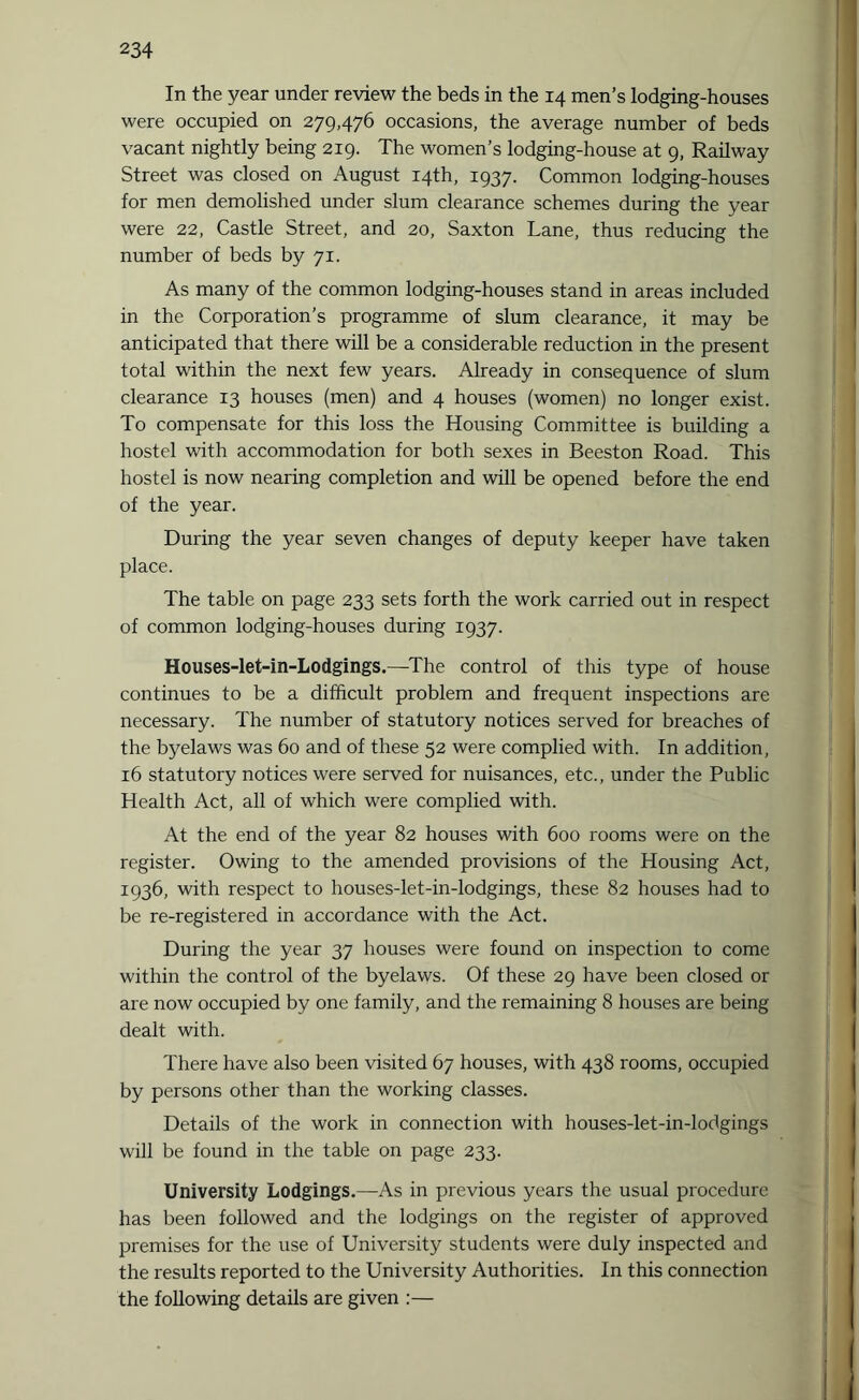 In the year under review the beds in the 14 men’s lodging-houses were occupied on 279,476 occasions, the average number of beds vacant nightly being 219. The women’s lodging-house at 9, Railway Street was closed on August 14th, 1937. Common lodging-houses for men demolished under slum clearance schemes during the year were 22, Castle Street, and 20, Saxton Lane, thus reducing the number of beds by 71. As many of the common lodging-houses stand in areas included in the Corporation’s programme of slum clearance, it may be anticipated that there will be a considerable reduction in the present total within the next few years. Already in consequence of slum clearance 13 houses (men) and 4 houses (women) no longer exist. To compensate for this loss the Housing Committee is building a hostel with accommodation for both sexes in Beeston Road. This hostel is now nearing completion and will be opened before the end of the year. During the year seven changes of deputy keeper have taken place. The table on page 233 sets forth the work carried out in respect of common lodging-houses during 1937. Houses-let-in-Lodgings.—The control of this type of house continues to be a difficult problem and frequent inspections are necessary. The number of statutory notices served for breaches of the byelaws was 60 and of these 52 were complied with. In addition, 16 statutory notices were served for nuisances, etc., under the Public Health Act, all of which were complied with. At the end of the year 82 houses with 600 rooms were on the register. Owing to the amended provisions of the Housing Act, 1936, with respect to houses-let-in-lodgings, these 82 houses had to be re-registered in accordance with the Act. During the year 37 houses were found on inspection to come within the control of the byelaws. Of these 29 have been closed or are now occupied by one family, and the remaining 8 houses are being dealt with. There have also been visited 67 houses, with 438 rooms, occupied by persons other than the working classes. Details of the work in connection with houses-let-in-lodgings will be found in the table on page 233. University Lodgings.—As in previous years the usual procedure has been followed and the lodgings on the register of approved premises for the use of University students were duly inspected and the results reported to the University Authorities. In this connection the following details are given :—
