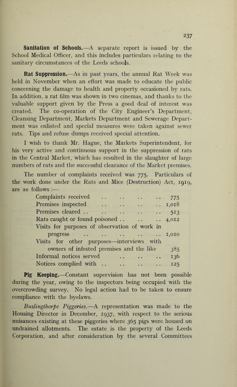 Sanitation of Schools.—A separate report is issued by the School Medical Officer, and this includes particulars relating to the sanitary circumstances of the Leeds schools. Rat Suppression.—As in past years, the annual Rat Week was held in November when an effort was made to educate the public concerning the damage to health and property occasioned by rats. In addition, a rat film was shown in two cinemas, and thanks to the valuable support given by the Press a good deal of interest was created. The co-operation of the City Engineer’s Department, Cleansing Department, Markets Department and Sewerage Depart¬ ment was enlisted and special measures were taken against sewer rats. Tips and refuse dumps received special attention. I wish to thank Mr. Hague, the Markets Superintendent, for his very active and continuous support in the suppression of rats in the Central Market, which has resulted in the slaughter of large numbers of rats and the successful clearance of the Market premises. The number of complaints received was 775. Particulars of the work done under the Rats and Mice (Destruction) Act, 1919, are as follows Complaints received .. .. .. .. 775 Premises inspected .. .. .. .. 1,018 Premises cleared .. .. .. .. .. 513 Rats caught or found poisoned .. .. .. 4,012 Visits for purposes of observation of work in progress .. .. .. . . .. 1,010 Visits for other purposes—interviews with owners of infested premises and the like 385 Informal notices served .. .. .. 136 Notices complied with .. .. .. .. 125 Pig Keeping.—Constant supervision has not been possible during the year, owing to the inspectors being occupied with the overcrowding survey. No legal action had to be taken to ensure compliance with the byelaws. Buslingthorpe Piggeries.—A representation was made to the Housing Director in December, 1937, with respect to the serious nuisances existing at these piggeries where 365 pigs were housed on undrained allotments. The estate is the property of the Leeds Corporation, and after consideration by the several Committees