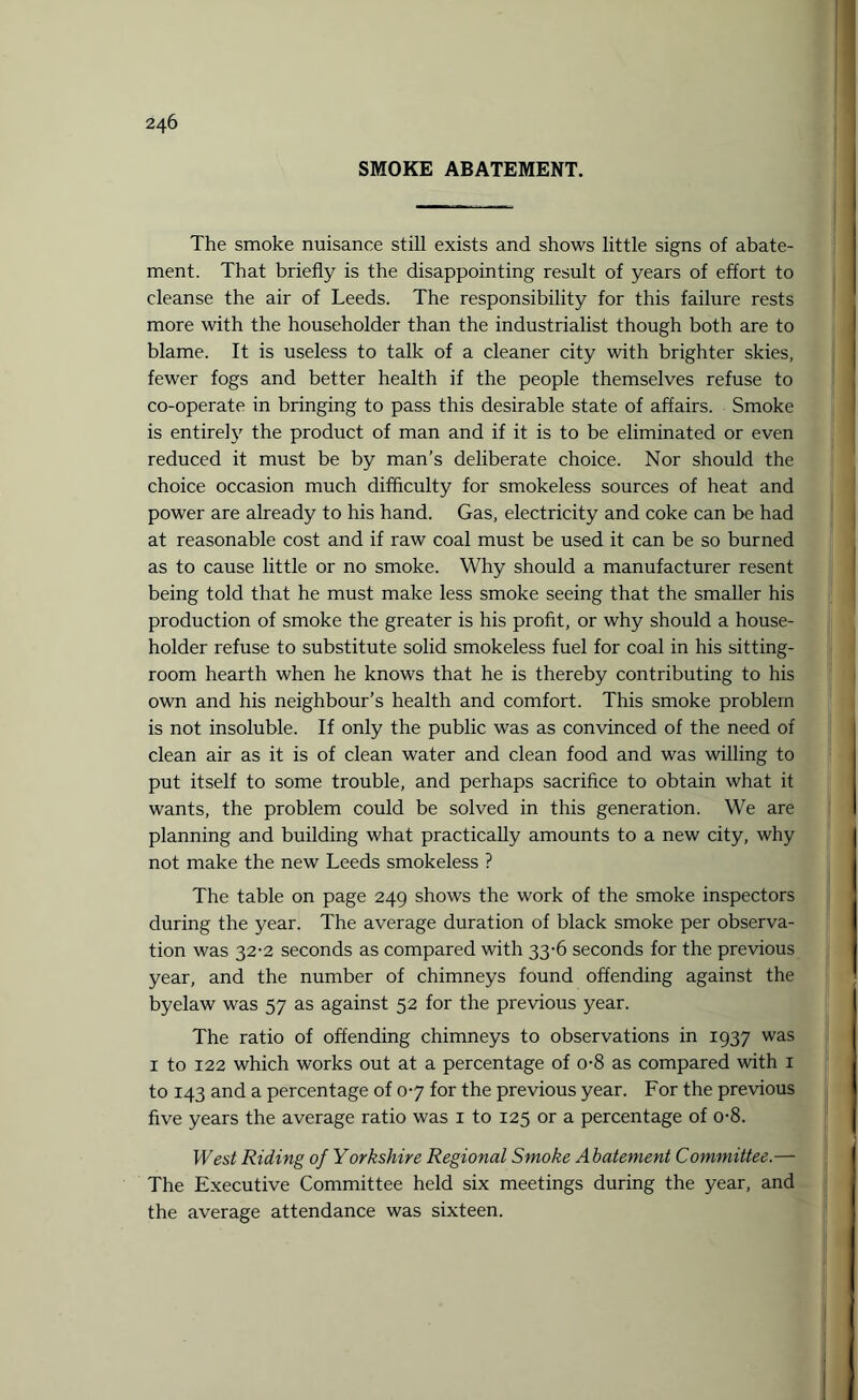 SMOKE ABATEMENT. The smoke nuisance still exists and shows little signs of abate¬ ment. That briefly is the disappointing result of years of effort to cleanse the air of Leeds. The responsibility for this failure rests more with the householder than the industrialist though both are to blame. It is useless to talk of a cleaner city with brighter skies, fewer fogs and better health if the people themselves refuse to co-operate in bringing to pass this desirable state of affairs. Smoke is entirely the product of man and if it is to be eliminated or even reduced it must be by man’s deliberate choice. Nor should the choice occasion much difficulty for smokeless sources of heat and power are already to his hand. Gas, electricity and coke can be had at reasonable cost and if raw coal must be used it can be so burned as to cause little or no smoke. Why should a manufacturer resent being told that he must make less smoke seeing that the smaller his production of smoke the greater is his profit, or why should a house¬ holder refuse to substitute solid smokeless fuel for coal in his sitting- room hearth when he knows that he is thereby contributing to his own and his neighbour’s health and comfort. This smoke problem is not insoluble. If only the public was as convinced of the need of clean air as it is of clean water and clean food and was willing to put itself to some trouble, and perhaps sacrifice to obtain what it wants, the problem could be solved in this generation. We are planning and building what practically amounts to a new city, why not make the new Leeds smokeless ? The table on page 249 shows the work of the smoke inspectors during the year. The average duration of black smoke per observa¬ tion was 32-2 seconds as compared with 33-6 seconds for the previous year, and the number of chimneys found offending against the byelaw was 57 as against 52 for the previous year. The ratio of offending chimneys to observations in 1937 was 1 to 122 which works out at a percentage of o-8 as compared with 1 to 143 and a percentage of 07 for the previous year. For the previous five years the average ratio was 1 to 125 or a percentage of o-8. West Riding of Yorkshire Regional Smoke Abatement Committee.— The Executive Committee held six meetings during the year, and the average attendance was sixteen.