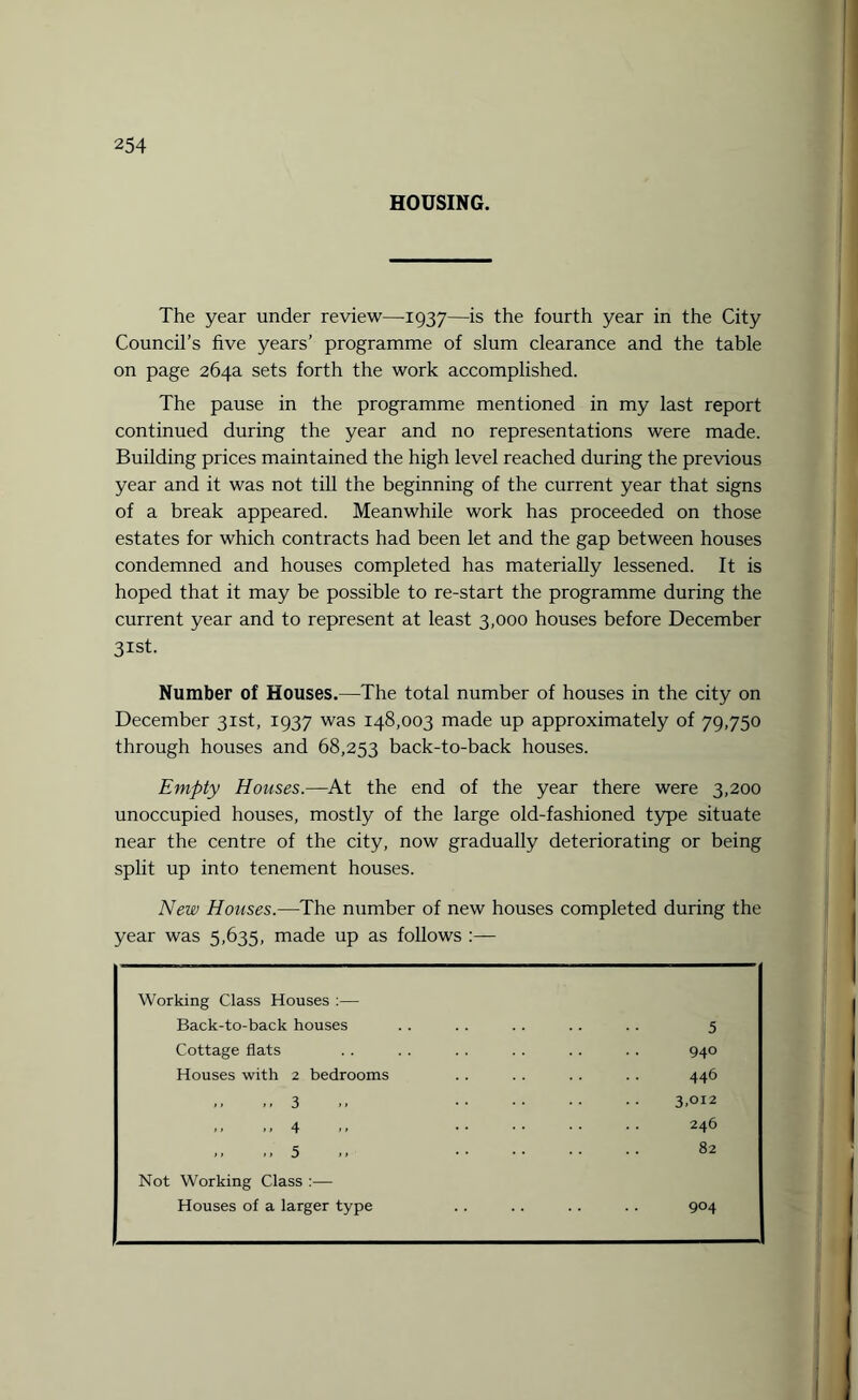 HOUSING. The year under review—1937—is the fourth year in the City Council’s five years’ programme of slum clearance and the table on page 264a sets forth the work accomplished. The pause in the programme mentioned in my last report continued during the year and no representations were made. Building prices maintained the high level reached during the previous year and it was not till the beginning of the current year that signs of a break appeared. Meanwhile work has proceeded on those estates for which contracts had been let and the gap between houses condemned and houses completed has materially lessened. It is hoped that it may be possible to re-start the programme during the current year and to represent at least 3,000 houses before December 31st. Number of Houses.—The total number of houses in the city on December 31st, 1937 was 148,003 made up approximately of 79,750 through houses and 68,253 back-to-back houses. Empty Houses.—At the end of the year there were 3,200 unoccupied houses, mostly of the large old-fashioned type situate near the centre of the city, now gradually deteriorating or being split up into tenement houses. New Houses.—The number of new houses completed during the year was 5,635, made up as follows :— Working Class Houses :— Back-to-back houses Cottage flats Houses with 2 bedrooms 3 4 5 Not Working Class :— Houses of a larger type 5 940 446 3.012 246 82 904