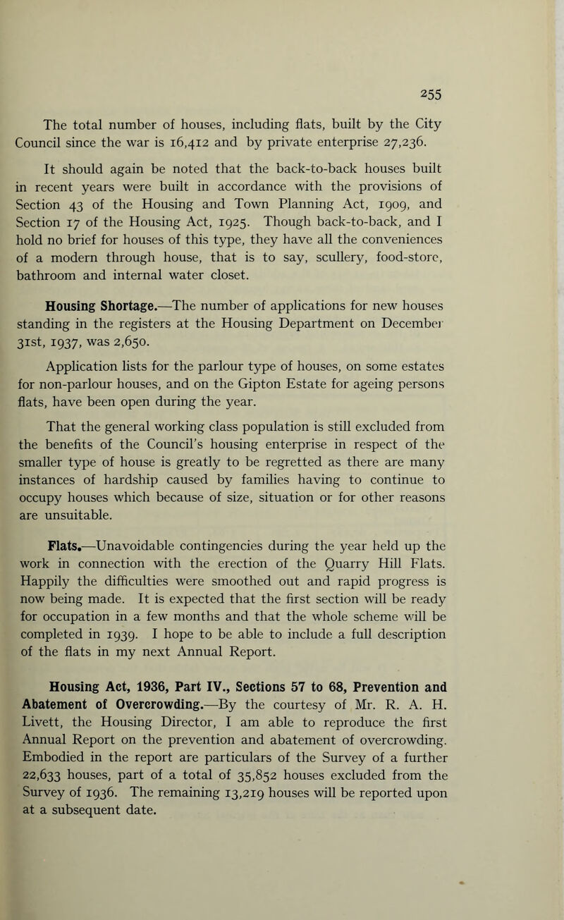 The total number of houses, including flats, built by the City Council since the war is 16,412 and by private enterprise 27,236. It should again be noted that the back-to-back houses built in recent years were built in accordance with the provisions of Section 43 of the Housing and Town Planning Act, 1909, and Section 17 of the Housing Act, 1925. Though back-to-back, and I hold no brief for houses of this type, they have all the conveniences of a modern through house, that is to say, scullery, food-store, bathroom and internal water closet. Housing Shortage.—The number of applications for new houses standing in the registers at the Housing Department on December 31st, 1937, was 2,650. Application lists for the parlour type of houses, on some estates for non-parlour houses, and on the Gipton Estate for ageing persons flats, have been open during the year. That the general working class population is still excluded from the benefits of the Council’s housing enterprise in respect of the smaller type of house is greatly to be regretted as there are many instances of hardship caused by families having to continue to occupy houses which because of size, situation or for other reasons are unsuitable. Flats.—Unavoidable contingencies during the year held up the work in connection with the erection of the Quarry Hill Flats. Happily the difficulties were smoothed out and rapid progress is now being made. It is expected that the first section will be ready for occupation in a few months and that the whole scheme will be completed in 1939. I hope to be able to include a full description of the flats in my next Annual Report. Housing Act, 1936, Part IV., Sections 57 to 68, Prevention and Abatement of Overcrowding.—By the courtesy of Mr. R. A. H. Livett, the Housing Director, I am able to reproduce the first Annual Report on the prevention and abatement of overcrowding. Embodied in the report are particulars of the Survey of a further 22,633 houses, part of a total of 35,852 houses excluded from the Survey of 1936. The remaining 13,219 houses will be reported upon at a subsequent date.
