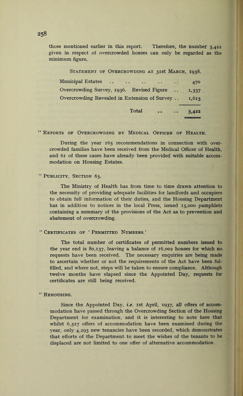 those mentioned earlier in this report. Therefore, the number 3,422 given in respect of overcrowded houses can only be regarded as the minimum figure. Statement of Overcrowding at 31st March, 1938. Municipal Estates .. .. .. .. .. 470 Overcrowding Survey, 1936. Revised Figure .. 1,337 Overcrowding Revealed in Extension of Survey .. 1,615 Total .. .. 3,422  Reports of Overcrowding by Medical Officer of Health. During the year 165 recommendations in connection with over¬ crowded families have been received from the Medical Officer of Health, and 61 of these cases have already been provided with suitable accom¬ modation on Housing Estates. “ Publicity, Section 63. The Ministry of Health has from time to time drawn attention to the necessity of providing adequate facilities for landlords and occupiers to obtain full information of their duties, and the Housing Department has in addition to notices in the local Press, issued 15,000 pamphlets containing a summary of the provisions of the Act as to prevention and abatement of overcrowding.  Certificates of ‘ Permitted Numbers.' The total number of certificates of permitted numbers issued to the year end is 80,137, leaving a balance of 16,002 houses for which no requests have been received. The necessary enquiries are being made to ascertain whether or not the requirements of the Act have been ful¬ filled, and where not, steps will be taken to ensure compliance. Although twelve months have elapsed since the Appointed Day, requests for certificates are still being received.  Rehousing. Since the Appointed Day, i.e. 1st April, 1937, all offers of accom¬ modation have passed through the Overcrowding Section of the Housing Department for examination, and it is interesting to note here that whilst 6,527 offers of accommodation have been examined during the year, only 4,293 new tenancies have been recorded, which demonstrates that efforts of the Department to meet the wishes of the tenants to be displaced are not limited to one offer of alternative accommodation.
