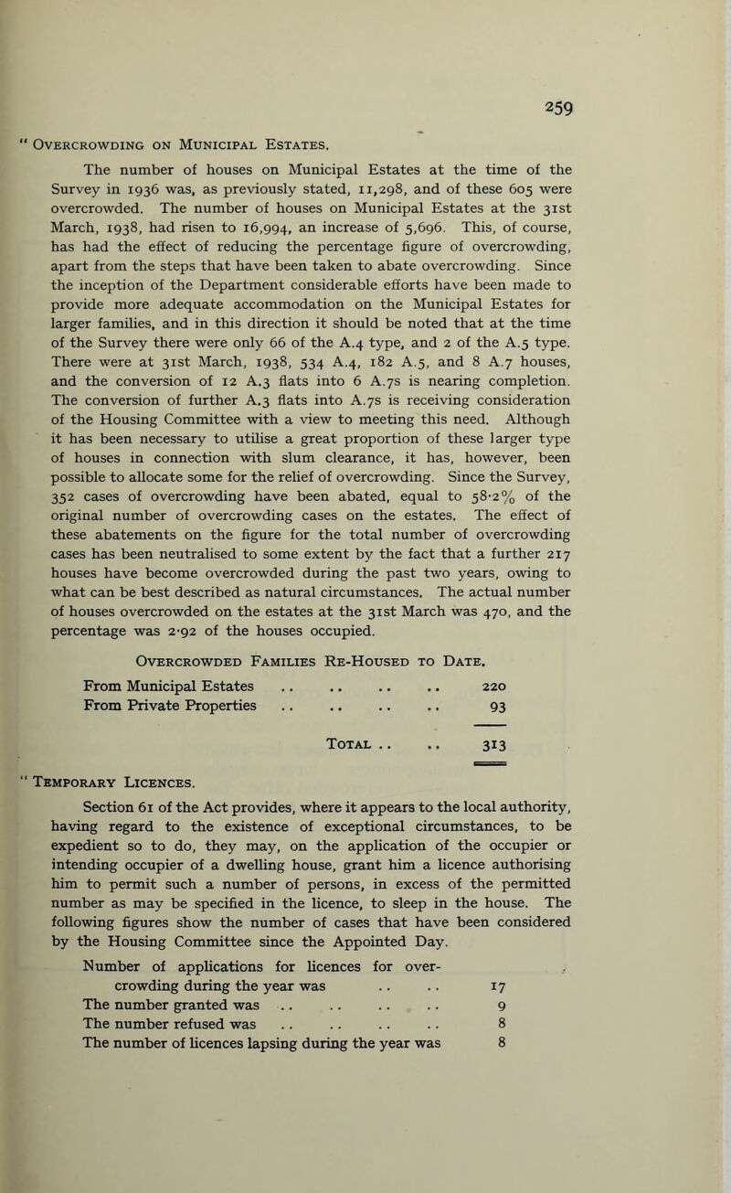 “ Overcrowding on Municipal Estates. The number of houses on Municipal Estates at the time of the Survey in 1936 was, as previously stated, 11,298, and of these 605 were overcrowded. The number of houses on Municipal Estates at the 31st March, 1938, had risen to 16,994, an increase of 5,696. This, of course, has had the effect of reducing the percentage figure of overcrowding, apart from the steps that have been taken to abate overcrowding. Since the inception of the Department considerable efforts have been made to provide more adequate accommodation on the Municipal Estates for larger families, and in this direction it should be noted that at the time of the Survey there were only 66 of the A.4 type, and 2 of the A.5 type. There were at 31st March, 1938, 534 A.4, 182 A.5, and 8 A.7 houses, and the conversion of 12 A.3 flats into 6 A.7s is nearing completion. The conversion of further A.3 flats into A.7s is receiving consideration of the Housing Committee with a view to meeting this need. Although it has been necessary to utilise a great proportion of these larger type of houses in connection with slum clearance, it has, however, been possible to allocate some for the relief of overcrowding. Since the Survey, 352 cases of overcrowding have been abated, equal to 58-2% of the original number of overcrowding cases on the estates. The effect of these abatements on the figure for the total number of overcrowding cases has been neutralised to some extent by the fact that a further 217 houses have become overcrowded during the past two years, owing to what can be best described as natural circumstances. The actual number of houses overcrowded on the estates at the 31st March was 470, and the percentage was 2-92 of the houses occupied. Overcrowded Families Re-Housed to Date. From Municipal Estates .. .. .. .. 220 From Private Properties .. .. .. .. 93 Total .. .. 313 “ Temporary Licences. Section 61 of the Act provides, where it appears to the local authority, having regard to the existence of exceptional circumstances, to be expedient so to do, they may, on the application of the occupier or intending occupier of a dwelling house, grant him a licence authorising him to permit such a number of persons, in excess of the permitted number as may be specified in the licence, to sleep in the house. The following figures show the number of cases that have been considered by the Housing Committee since the Appointed Day. Number of applications for licences for over¬ crowding during the year was .. .. 17 The number granted was .. .. .. .. 9 The number refused was .. .. .. .. 8 The number of licences lapsing during the year was 8