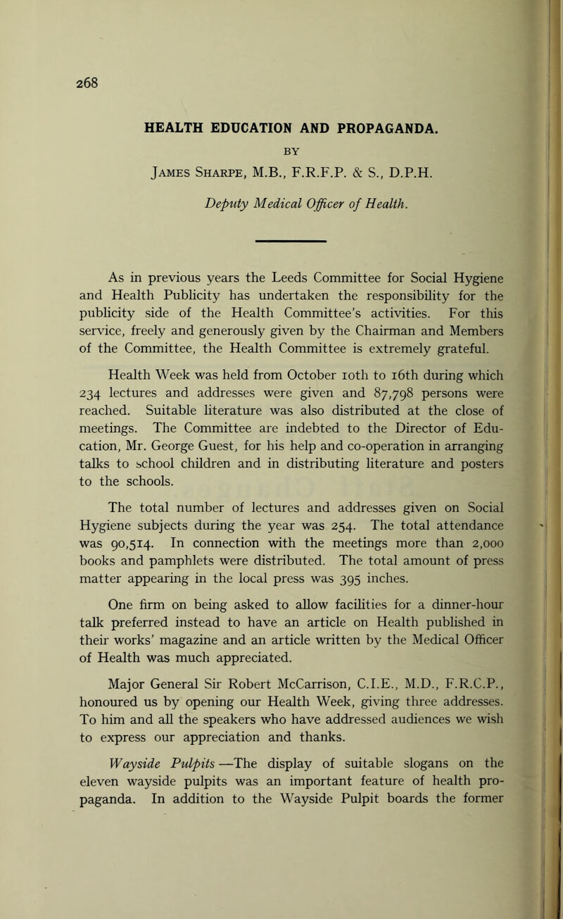 HEALTH EDUCATION AND PROPAGANDA. BY James Sharpe, M.B., F.R.F.P. & S., D.P.H. Deputy Medical Officer of Health. As in previous years the Leeds Committee for Social Hygiene and Health Publicity has undertaken the responsibility for the publicity side of the Health Committee’s activities. For this service, freely and generously given by the Chairman and Members of the Committee, the Health Committee is extremely grateful. Health Week was held from October ioth to 16th during which 234 lectures and addresses were given and 87,798 persons were reached. Suitable literature was also distributed at the close of meetings. The Committee are indebted to the Director of Edu¬ cation, Mr. George Guest, for his help and co-operation in arranging talks to school children and in distributing literature and posters to the schools. The total number of lectures and addresses given on Social Hygiene subjects during the year was 254. The total attendance was 90,514. In connection with the meetings more than 2,000 books and pamphlets were distributed. The total amount of press matter appearing in the local press was 395 inches. One firm on being asked to allow facilities for a dinner-hour talk preferred instead to have an article on Health published in their works’ magazine and an article written by the Medical Officer of Health was much appreciated. Major General Sir Robert McCarrison, C.I.E., M.D., F.R.C.P., honoured us by opening our Health Week, giving three addresses. To him and all the speakers who have addressed audiences we wish to express our appreciation and thanks. Wayside Pulpits —The display of suitable slogans on the eleven wayside pulpits was an important feature of health pro¬ paganda. In addition to the Wayside Pulpit boards the former