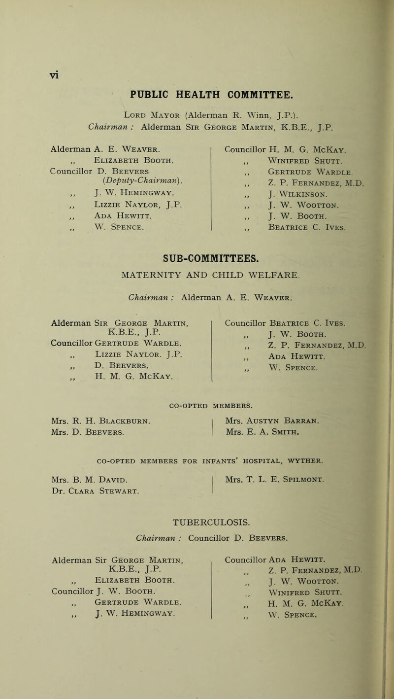 PUBLIC HEALTH COMMITTEE. Lord Mayor (Alderman R. Winn, J.P.). Chairman : Alderman Sir George Martin, K.B.E Alderman A. E. Weaver. ,, Elizabeth Booth. Councillor D. Beevers (Deputy-Chairman). ,, J. W. Hemingway. ,, Lizzie Naylor, J.P. ,, Ada Hewitt. „ W. Spence. .. J.P. Councillor H. M. G. McKay. ,, Winifred Shutt. ,, Gertrude Wardle. ,, Z. P. Fernandez, M.D, ,, J. Wilkinson. ,, J. W. Wootton. „ J. W. Booth. ,, Beatrice C. Ives. SUB-COMMITTEES. MATERNITY AND CHILD WELFARE Chairman : Alderman A. E. Weaver. Alderman Sir George Martin, K.B.E., J.P. Councillor Gertrude Wardle. ,, Lizzie Naylor. J.P. ,, D. Beevers. ,, H. M. G. McKay. Councillor Beatrice C. Ives. „ J. W. Booth. „ Z. P. Fernandez, M.D, ,, Ada Hewitt. ,, W. Spence. co-opted members. Mrs. R. H. Blackburn. j Mrs. Austyn Barran. Mrs. D. Beevers. Mrs. E. A. Smith. co-opted members for infants’ hospital, wyther. Mrs. B. M. David. | Mrs. T. L. E. Spilmont. Dr. Clara Stewart. TUBERCULOSIS. Chairman : Councillor D. Beevers. Alderman Sir George Martin, K.B.E., J.P. ,, Elizabeth Booth. Councillor J. W. Booth. ,, Gertrude Wardle. ,, J. W. Hemingway. Councillor Ada Hewitt. ,, Z. P. Fernandez, M.D. ,, J. W. Wootton. Winifred Shutt. „ H. M. G. McKay. ,, W. Spence.