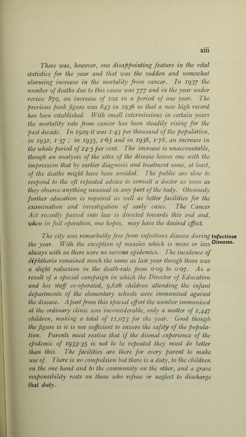 There was, however, one disappointing feature in the vital statistics for the year and that was the sudden and somewhat alarming increase in the mortality from cancer. In 1937 the number of deaths due to this cause was 777 and in the year under review 879, an increase of 102 in a period of one year. The previous peak figure was 843 in 1936 so that a new high record has been established. With small intermissions in certain years the mortality rate from cancer has been steadily rising for the past decade. In 1929 it was 1-43 per thousand of the population, in 1932, 1-57 ; in 1935, 1-63 and in 1938, 1-78, an increase in the whole period of 24-3 per cent. The increase is unaccountable, though an analysis of the sites of the disease leaves one with the impression that by earlier diagnosis and treatment some, at least, of the deaths might have been avoided. The public are slow to respond to the oft repeated advice to consult a doctor as soon as they observe anything unusual in any part of the body. Obviously further education is required as well as better facilities for the examination and investigation of early cases. The Cancer Act recently passed into law is directed towards this end and, when in full operation, one hopes, may have the desired effect. The city was remarkably free from infectious disease during Infectious the year. With the exception of measles which is more or less Diseases- always with us there were no serious epidemics. The incidence of diphtheria remained much the same as last year though there was a slight reduction in the death-rate from 0-09 to 0-07. As a result of a special campaign in which the Director of Education and his staff co-operated, 9,626 children attending the infant departments of the elementary schools were immunised against the disease. Apart from this special effort the number immunised at the ordinary clinic was inconsiderable, only a matter of 1,447 children, making a total of 11,073 for ihe year. Good though the figure is ii is not sufficient to ensure the safety of the popula¬ tion. Parents must realise that if the dismal experience of the epidemic of 1933-35 is not to be repeated they must do better than this. The facilities are there for every parent to make use of. There is no compulsion but there is a duty, to the children on the one hand and to the community on the other, and a grave responsibility rests on those who refuse or neglect to discharge that duty.