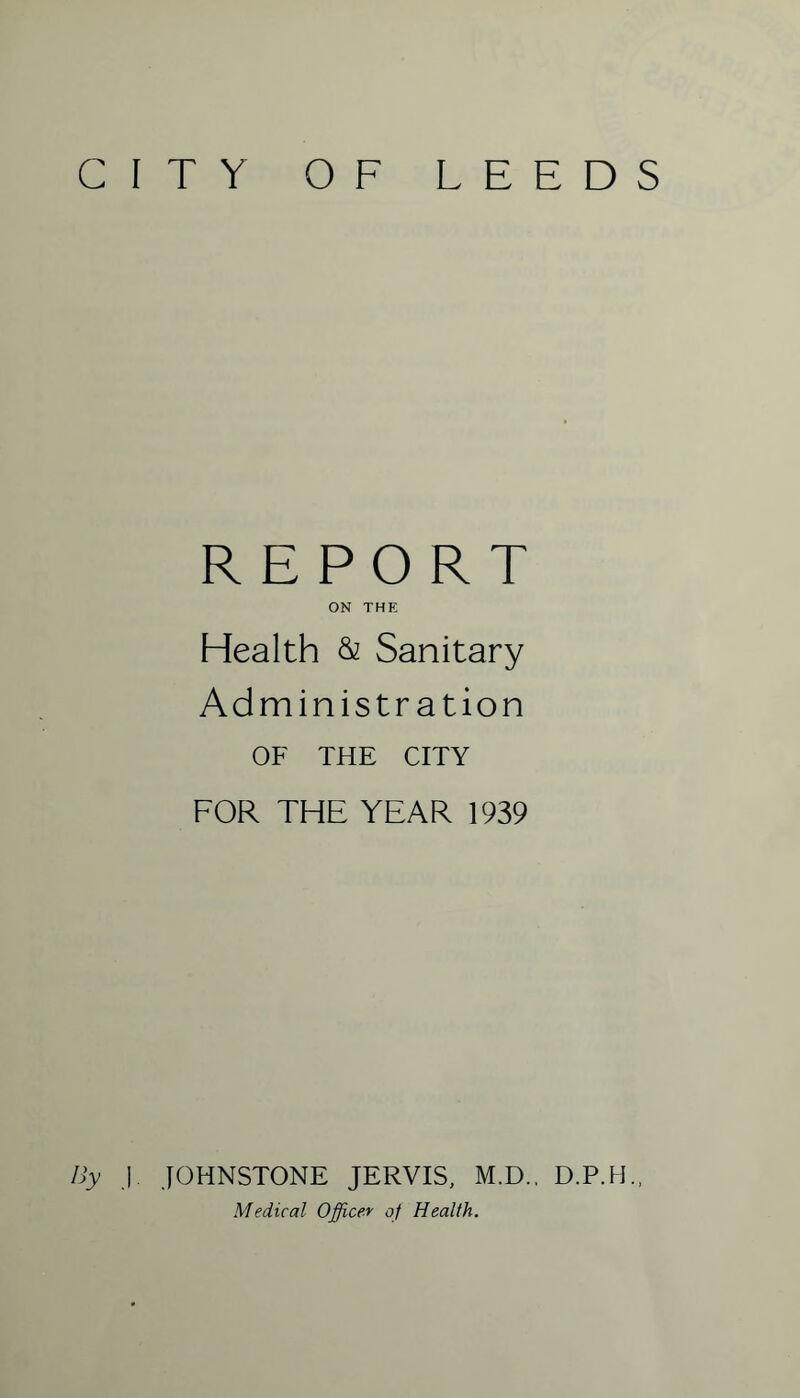 CITY OF LEEDS REPORT ON THE Health & Sanitary Administration OF THE CITY FOR THE YEAR 1939 By J. JOHNSTONE JERVIS, M.D., D.P.H. Medical Officer of Health.