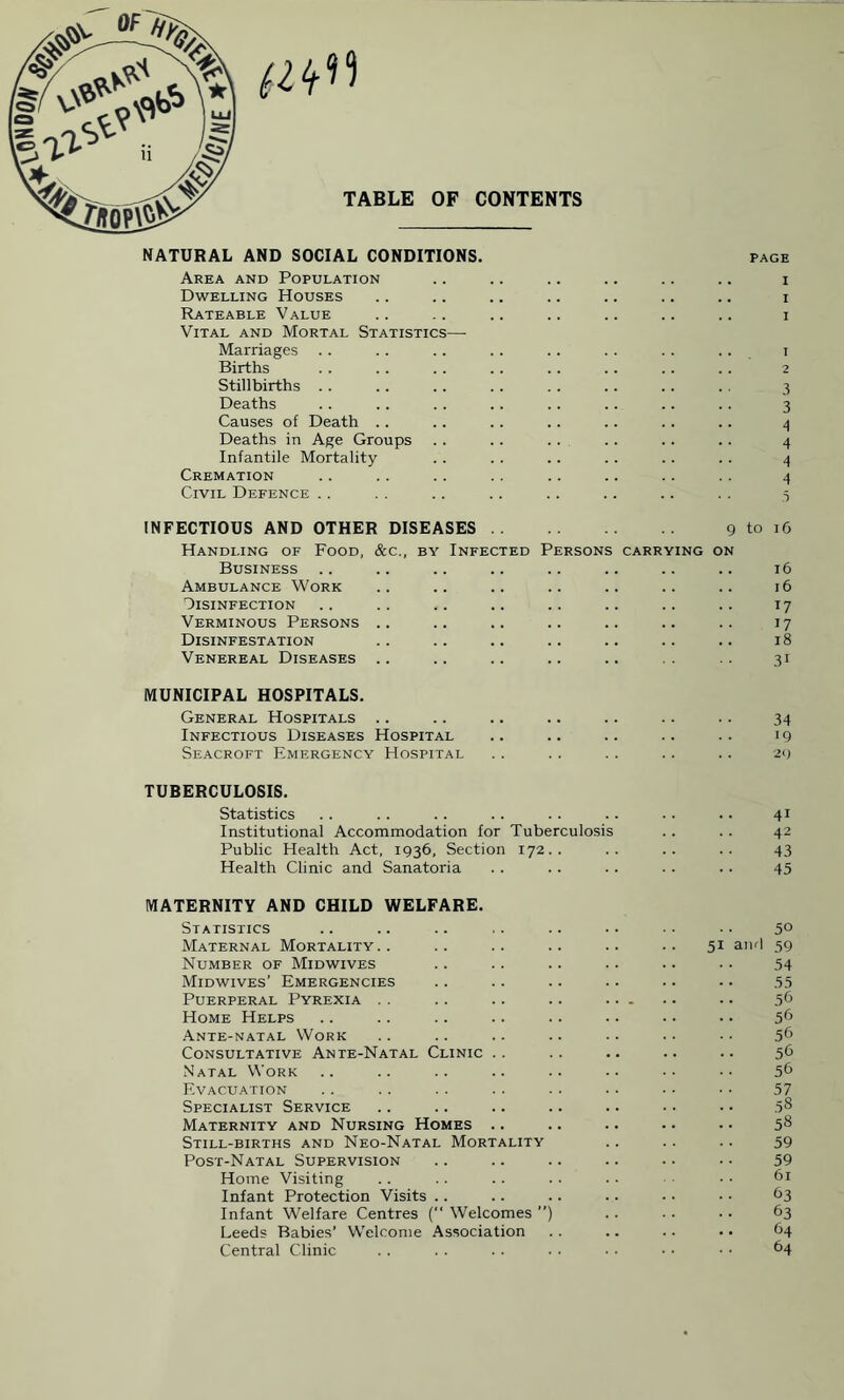 TABLE OF CONTENTS NATURAL AND SOCIAL CONDITIONS. Area and Population Dwelling Houses Rateable Value Vital and Mortal Statistics— Marriages Births Stillbirths Deaths Causes of Death . . Deaths in Age Groups Infantile Mortality Cremation Civil Defence page i i i 1 2 3 3 4 4 4 4 .5 INFECTIOUS AND OTHER DISEASES. 9 Handling of Food, Business .. Ambulance Work Disinfection Verminous Persons Disinfestation Venereal Diseases &c., by Infected Persons CARRYING ON to 16 16 16 W 17 18 3i MUNICIPAL HOSPITALS. General Hospitals .. .. .. .. .. .. .. 34 Infectious Diseases Hospital .. .. .. .. .. 19 Seacroft Emergency Hospital .. . . .. .. .. 29 TUBERCULOSIS. Statistics .. .. .. .. . . . . . . .. 41 Institutional Accommodation for Tuberculosis . . . . 42 Public Health Act, 1936, Section 172.. .. .. .. 43 Health Clinic and Sanatoria .. .. .. .. .. 45 MATERNITY AND CHILD WELFARE. Statistics .. .. .. .. .. • • ■ • • ■ 5° Maternal Mortality.. .. .. .. .. .. 51 and 59 Number of Midwives .. .. .. .. .. . ■ 54 Midwives’ Emergencies .. .. .. .. .. •. 55 Puerperal Pyrexia . . .. .. .. . .. 56 Home Helps .. .. .. .. .. .. .. • • 56 Ante-natal Work .. .. .. .. .. . ■ • • 56 Consultative Ante-Natal Clinic .. .. .. .. .. 56 Natal Work .. .. .. .. .. .. •• •• 56 Evacuation .. .. .. .. . . .. • • ■ • 57 Specialist Service .. .. .. .. .. • • • • 5s Maternity and Nursing Homes .. .. .. .. . • 58 Still-births and Neo-Natal Mortality .. .. .. 59 Post-Natal Supervision .. .. .. .. .. ■ • 59 Home Visiting .. .. .. .. . • • • 61 Infant Protection Visits .. .. .. .. ■ ■ • • 63 Infant Welfare Centres ( Welcomes ”) .. .. ■. 63 Leeds Babies’ Welcome Association .. .. .. . • 64 Central Clinic .. .. .. • • • • • • • • 64