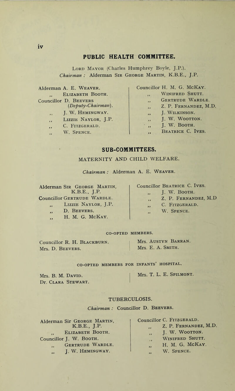 PUBLIC HEALTH COMMITTEE. Lord Mayor (Charles Humphrey Boyle, J.P.L Chairman : Alderman Sir George Martin, K.B.E., J.P. Alderman A. E. Weaver. „ Elizabeth Booth. Councillor D. Beevers (.Deputy-Chairman). ,, J. W. Hemingway. ,, Lizzie Naylor, J.P. ,, C. Fitzgerald. ,, W. Spence. Councillor H. M. G. McKay. ,, Winifred Shutt. ,, Gertrude Wardle. ,, Z. P. Fernandez, M.D. ,, J. Wilkinson. ,, J. W. Wootton. „ J. W. Booth. ,, Beatrice C. Ives. SUB-COMMITTEES. MATERNITY AND CHILD WELFARE. Chairman : Alderman A. E. Weaver. Alderman Sir George Martin, K.B.E., J.P. Councillor Gertrude Wardle. ,, Lizzie Naylor, J.P. „ D. Beevers. ,, H. M. G. McKay. Councillor Beatrice C. Ives. ,, J. W. Booth. ,, Z. P. Fernandez, M.D ,, C. Fitzgerald. W. Spence. CO-OPTED MEMBERS. Councillor R. H. Blackburn. Mrs. Austyn Barran. Mrs. D. Beevers. Mrs. E. A. Smith. CO-OPTED MEMBERS FOR INFANTS* HOSPITAL. Mrs. B. M. David. I Mrs. T. L. E. Spilmont. Dr. Clara Stewart. TUBERCULOSIS. Councillor D. Beevers. Chairman : Alderman Sir George Martin, K.B.E., J.P. ,, Elizabeth Booth. Councillor J. W. Booth. ,, Gertrude Wardle. ,, J. W. Hemingway. Councillor C. Fitzgerald. Z. P. Fernandez, M.D J. W. Wootton. Winifred Shutt. H. M. G. McKay. W. Spence.