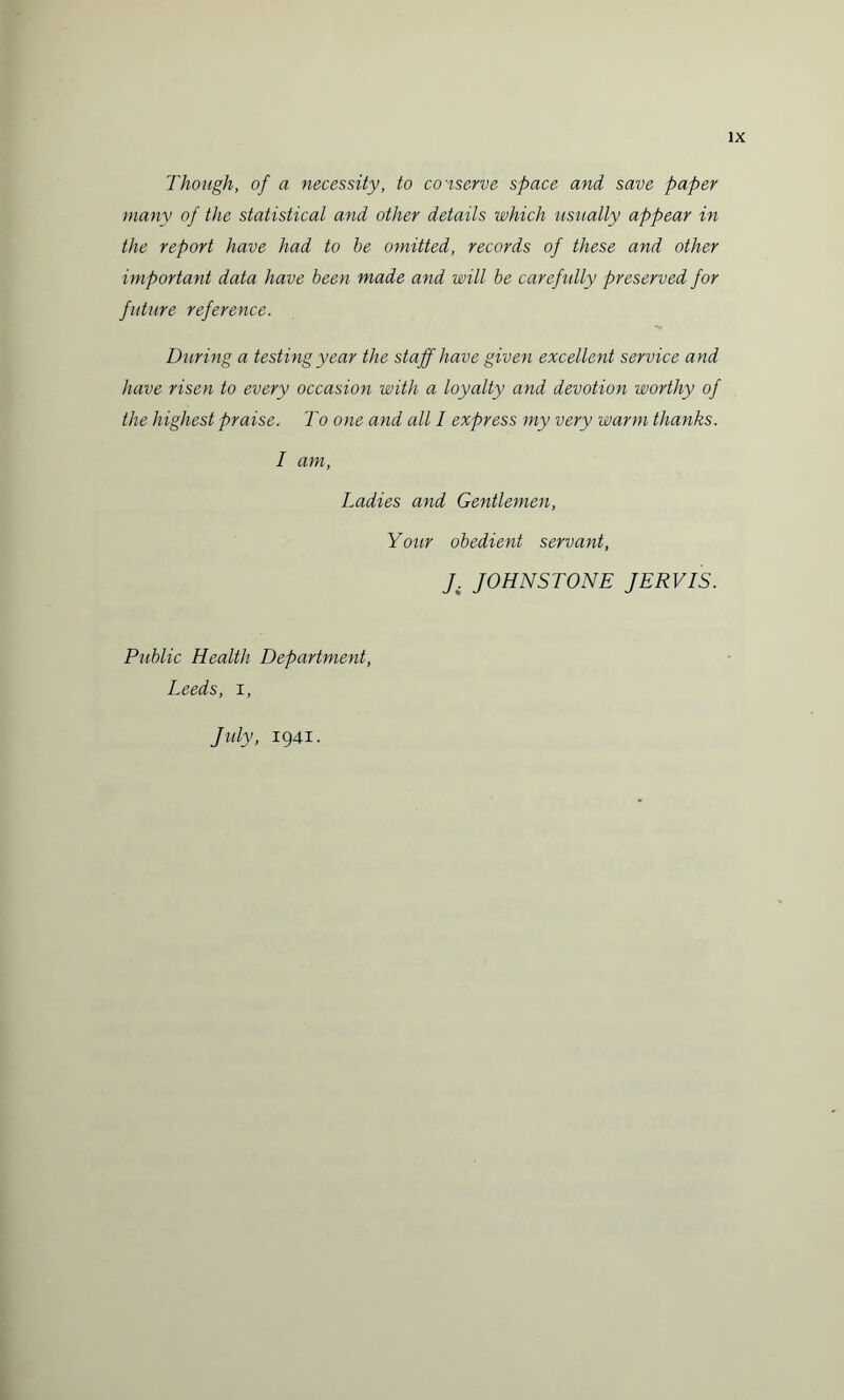 Though, of a necessity, to conserve space and save paper many of the statistical and other details which usually appear in the report have had to be omitted, records of these and other important data have been made and will be carefully preserved for future reference. During a testing year the staff have given excellent service and have risen to every occasion with a loyalty and devotion worthy of the highest praise. To one and all I express my very warm thanks. I am, Ladies and Gentlemen, Your obedient servant, J. JOHNSTONE JERVIS. Public Health Department, Leeds, i, July, 1941.