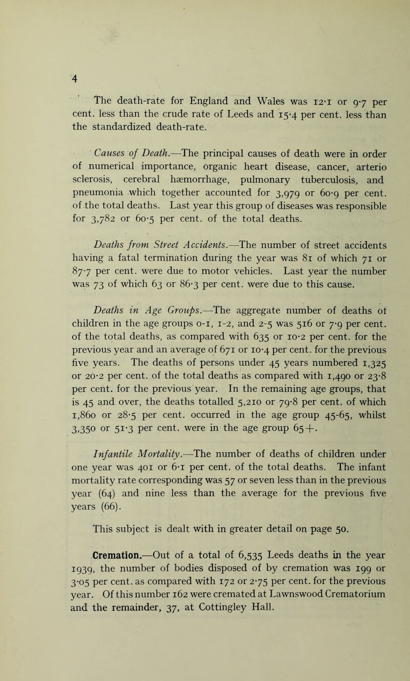 The death-rate for England and Wales was 12-1 or 97 per cent, less than the crude rate of Leeds and 15-4 per cent, less than the standardized death-rate. Causes of Death.—The principal causes of death were in order of numerical importance, organic heart disease, cancer, arterio sclerosis, cerebral haemorrhage, pulmonary tuberculosis, and pneumonia which together accounted for 3,979 or 60-9 per cent, of the total deaths. Last year this group of diseases was responsible for 3,782 or 60-5 per cent, of the total deaths. Deaths from Street Accidents.—The number of street accidents having a fatal termination during the year was 81 of which 71 or 877 per cent, were due to motor vehicles. Last year the number was 73 of which 63 or 86-3 per cent, were due to this cause. Deaths in Age Groups.—The aggregate number of deaths ot children in the age groups 0-1, 1-2, and 2-5 was 516 or 7-9 per cent, of the total deaths, as compared with 635 or 10-2 per cent, for the previous year and an average of 671 or 10-4 per cent, for the previous five years. The deaths of persons under 45 years numbered 1,325 or 20-2 per cent, of the total deaths as compared with 1,490 or 23-8 per cent, for the previous year. In the remaining age groups, that is 45 and over, the deaths totalled 5,210 or 79-8 per cent, of which 1,860 or 28-5 per cent, occurred in the age group 45-65, whilst 3,350 or 51-3 per cent, were in the age group 65+. Infantile Mortality.—The number of deaths of children under one year was 401 or 6-i per cent, of the total deaths. The infant mortality rate corresponding was 57 or seven less than in the previous year (64) and nine less than the average for the previous five years (66). This subject is dealt with in greater detail on page 50. Cremation.—Out of a total of 6,535 Leeds deaths in the year 1939, the number of bodies disposed of by cremation was 199 or 3-05 per cent, as compared with 172 or 275 per cent, for the previous year. Of this number 162 were cremated at Lawnswood Crematorium and the remainder, 37, at Cottingley Hall.