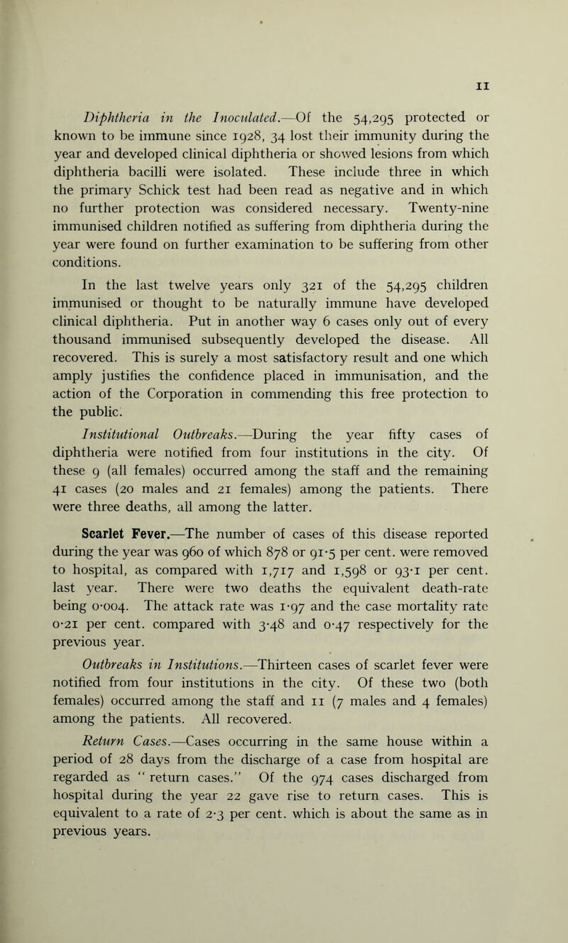 Diphtheria in the Inoculated.—Of the 54,295 protected or known to be immune since 1928, 34 lost their immunity during the year and developed clinical diphtheria or showed lesions from which diphtheria bacilli were isolated. These include three in which the primary Schick test had been read as negative and in which no further protection was considered necessary. Twenty-nine immunised children notified as suffering from diphtheria during the year were found on further examination to be suffering from other conditions. In the last twelve years only 321 of the 54,295 children immunised or thought to be naturally immune have developed clinical diphtheria. Put in another way 6 cases only out of every thousand immunised subsequently developed the disease. All recovered. This is surely a most satisfactory result and one which amply justifies the confidence placed in immunisation, and the action of the Corporation in commending this free protection to the public. Institutional Outbreaks.—During the year fifty cases of diphtheria were notified from four institutions in the city. Of these 9 (all females) occurred among the staff and the remaining 41 cases (20 males and 21 females) among the patients. There were three deaths, all among the latter. Scarlet Fever.—The number of cases of this disease reported during the year was 960 of which 878 or 91-5 per cent, were removed to hospital, as compared with 1,717 and 1,598 or 93-1 per cent, last year. There were two deaths the equivalent death-rate being 0-004. The attack rate was 1-97 and the case mortality rate 0-21 per cent, compared with 3-48 and 0-47 respectively for the previous year. Outbreaks in Institutions.—Thirteen cases of scarlet fever were notified from four institutions in the city. Of these two (both females) occurred among the staff and n (7 males and 4 females) among the patients. All recovered. Return Cases.—Cases occurring in the same house within a period of 28 days from the discharge of a case from hospital are regarded as “ return cases.” Of the 974 cases discharged from hospital during the year 22 gave rise to return cases. This is equivalent to a rate of 2-3 per cent, which is about the same as in previous years.