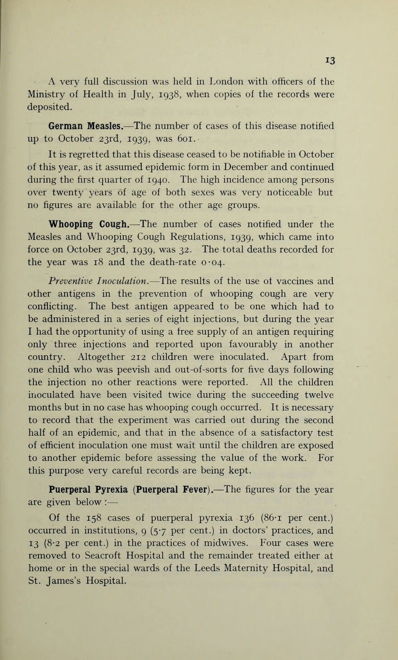 A very full discussion was held in London with officers of the Ministry of Health in July, 1938, when copies of the records were deposited. German Measles.—The number of cases of this disease notified up to October 23rd, 1939, was 601. It is regretted that this disease ceased to be notifiable in October of this year, as it assumed epidemic form in December and continued during the first quarter of 1940. The high incidence among persons over twenty years of age of both sexes was very noticeable but no figures are available for the other age groups. Whooping Cough.—The number of cases notified under the Measles and Whooping Cough Regulations, 1939, which came into force on October 23rd, 1939, was 32. The total deaths recorded for the year was 18 and the death-rate 0-04. Preventive Inoculation.—The results of the use ot vaccines and other antigens in the prevention of whooping cough are very conflicting. The best antigen appeared to be one which had to be administered in a series of eight injections, but during the year I had the opportunity of using a free supply of an antigen requiring only three injections and reported upon favourably in another country. Altogether 212 children were inoculated. Apart from one child who was peevish and out-of-sorts for five days following the injection no other reactions were reported. All the children inoculated have been visited twice during the succeeding twelve months but in no case has whooping cough occurred. It is necessary to record that the experiment was carried out during the second half of an epidemic, and that in the absence of a satisfactory test of efficient inoculation one must wait until the children are exposed to another epidemic before assessing the value of the work. For this purpose very careful records are being kept. Puerperal Pyrexia (Puerperal Fever).—The figures for the year are given below :— Of the 158 cases of puerperal pyrexia 136 (86-i per cent.) occurred in institutions, 9 (5-7 per cent.) in doctors’ practices, and 13 (8-2 per cent.) in the practices of midwives. Four cases were removed to Seacroft Hospital and the remainder treated either at home or in the special wards of the Leeds Maternity Hospital, and St. James’s Hospital.