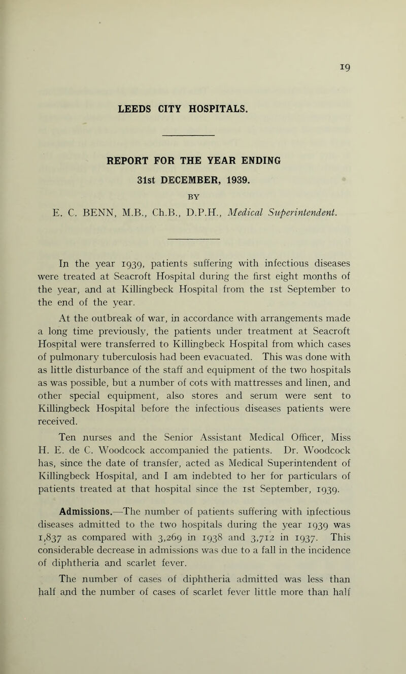 LEEDS CITY HOSPITALS. REPORT FOR THE YEAR ENDING 31st DECEMBER, 1939. BY E. C. BENN, M.B., Ch.B., D.P.H., Medical Superintendent. In the year 1939, patients suffering with infectious diseases were treated at Seacroft Hospital during the first eight months of the year, and at Killingbeck Hospital from the 1st September to the end of the year. At the outbreak of war, in accordance with arrangements made a long time previously, the patients under treatment at Seacroft Hospital were transferred to Killingbeck Hospital from, which cases of pulmonary tuberculosis had been evacuated. This was done with as little disturbance of the staff and equipment of the two hospitals as was possible, but a number of cots with mattresses and linen, and other special equipment, also stores and serum were sent to Killingbeck Hospital before the infectious diseases patients were received. Ten nurses and the Senior Assistant Medical Officer, Miss H. E. de C. Woodcock accompanied the patients. Dr. Woodcock has, since the date of transfer, acted as Medical Superintendent of Killingbeck Hospital, and I am indebted to her for particulars of patients treated at that hospital since the 1st September, 1939. Admissions.—The number of patients suffering with infectious diseases admitted to the two hospitals during the year 1939 was I, 837 as compared with 3,269 in 1938 and 3,712 in 1937. This considerable decrease in admissions was due to a fall in the incidence of diphtheria and scarlet fever. The number of cases of diphtheria admitted was less than half and the number of cases of scarlet fever little more than half