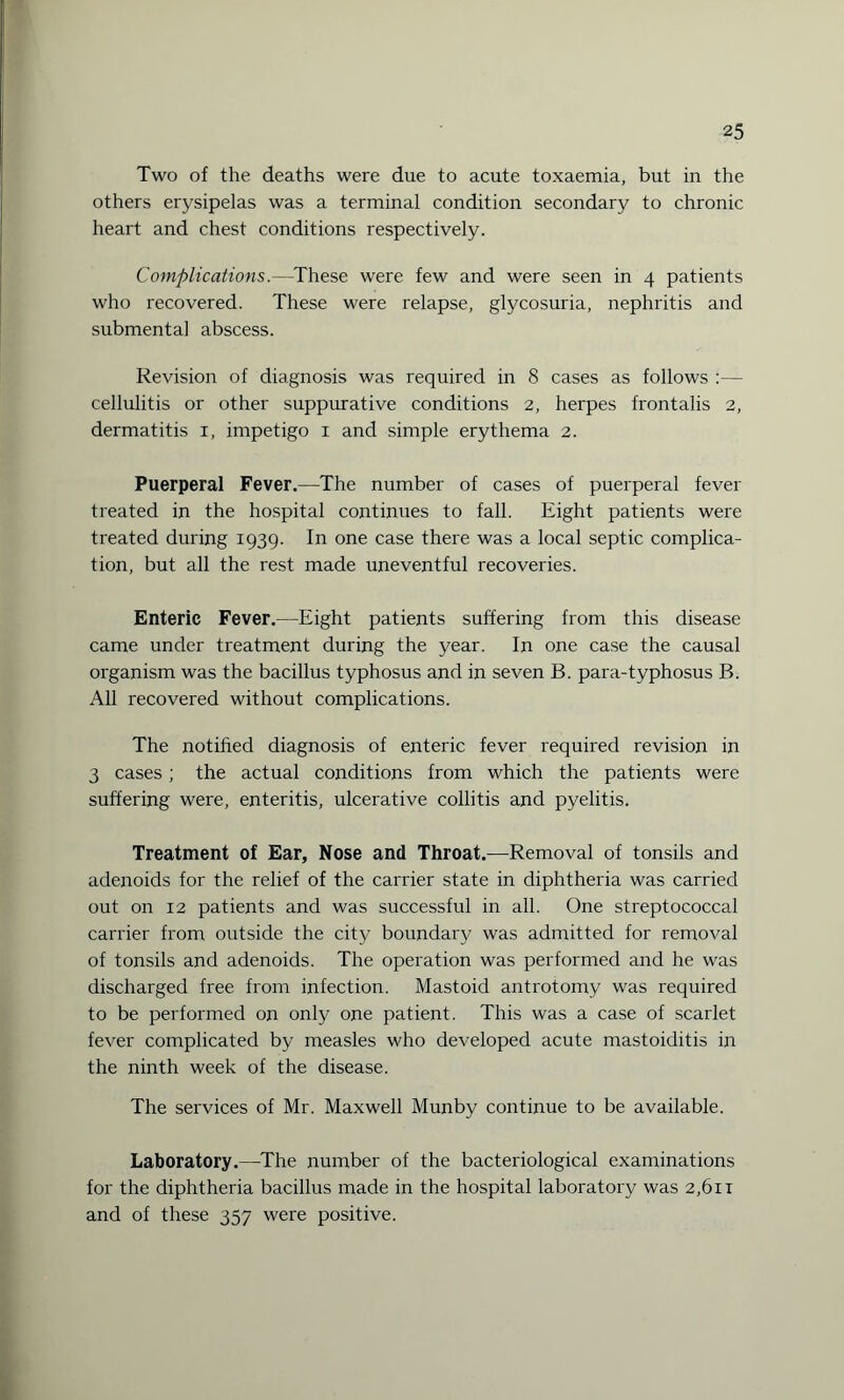 Two of the deaths were due to acute toxaemia, but in the others erysipelas was a terminal condition secondary to chronic heart and chest conditions respectively. Complications.—These were few and were seen in 4 patients who recovered. These were relapse, glycosuria, nephritis and submental abscess. Revision of diagnosis was required in 8 cases as follows :— cellulitis or other suppurative conditions 2, herpes frontalis 2, dermatitis 1, impetigo 1 and simple erythema 2. Puerperal Fever.—The number of cases of puerperal fever treated in the hospital continues to fall. Eight patients were treated during 1939. In one case there was a local septic complica¬ tion, but all the rest made uneventful recoveries. Enteric Fever.—Eight patients suffering from this disease came under treatment during the year. In one case the causal organism was the bacillus typhosus and in seven B. para-typhosus B. All recovered without complications. The notified diagnosis of enteric fever required revision in 3 cases; the actual conditions from which the patients were suffering were, enteritis, ulcerative collitis and pyelitis. Treatment of Ear, Nose and Throat.—Removal of tonsils and adenoids for the relief of the carrier state in diphtheria was carried out on 12 patients and was successful in all. One streptococcal carrier from outside the city boundary was admitted for removal of tonsils and adenoids. The operation was performed and he was discharged free from infection. Mastoid antrotomy was required to be performed on only one patient. This was a case of scarlet fever complicated by measles who developed acute mastoiditis in the ninth week of the disease. The services of Mr. Maxwell Munby continue to be available. Laboratory.—The number of the bacteriological examinations for the diphtheria bacillus made in the hospital laboratory was 2,61 r and of these 357 were positive.
