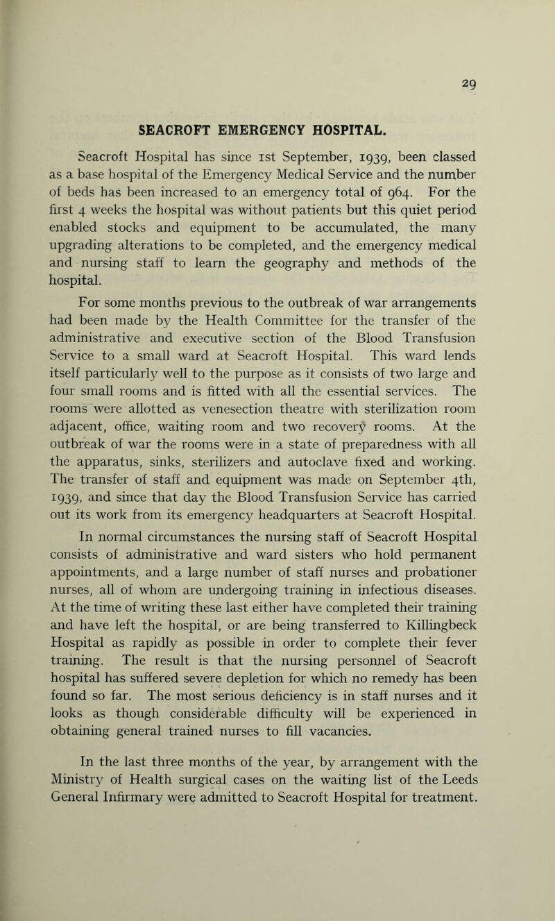 SEACROFT EMERGENCY HOSPITAL. Seacroft Hospital has since ist September, 1939, been classed as a base hospital of the Emergency Medical Service and the number of beds has been increased to an emergency total of 964. For the first 4 weeks the hospital was without patients but this quiet period enabled stocks and equipment to be accumulated, the many upgrading alterations to be completed, and the emergency medical and nursing staff to learn the geography and methods of the hospital. For some months previous to the outbreak of war arrangements had been made by the Health Committee for the transfer of the administrative and executive section of the Blood Transfusion Service to a small ward at Seacroft Hospital. This ward lends itself particularly well to the purpose as it consists of two large and four small rooms and is fitted with all the essential services. The rooms were allotted as venesection theatre with sterilization room adjacent, office, waiting room and two recovery rooms. At the outbreak of war the rooms were in a state of preparedness with all the apparatus, sinks, sterilizers and autoclave fixed and working. The transfer of staff and equipment was made on September 4th, 1939, and since that day the Blood Transfusion Service has carried out its work from its emergency headquarters at Seacroft Hospital. In normal circumstances the nursing staff of Seacroft Hospital consists of administrative and ward sisters who hold permanent appointments, and a large number of staff nurses and probationer nurses, all of whom are undergoing training in infectious diseases. At the time of writing these last either have completed their training and have left the hospital, or are being transferred to Killingbeck Hospital as rapidly as possible in order to complete their fever training. The result is that the nursing personnel of Seacroft hospital has suffered severe depletion for which no remedy has been found so far. The most serious deficiency is in staff nurses and it looks as though considerable difficulty will be experienced in obtaining general trained nurses to fill vacancies. In the last three months of the year, by arrangement with the Ministry of Health surgical cases on the waiting list of the Leeds General Infirmary were admitted to Seacroft Hospital for treatment.