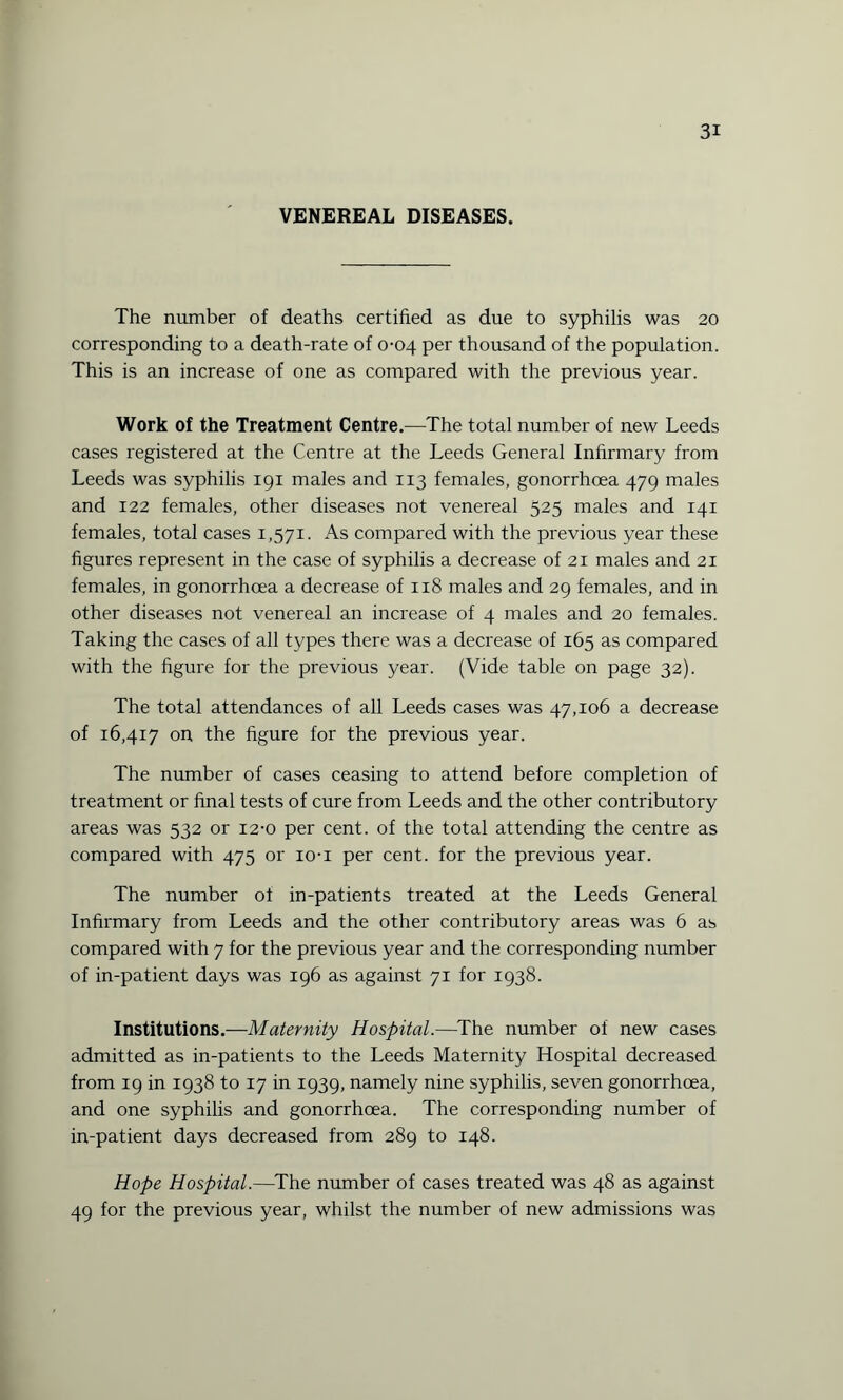 VENEREAL DISEASES. The number of deaths certified as due to syphilis was 20 corresponding to a death-rate of 0-04 per thousand of the population. This is an increase of one as compared with the previous year. Work of the Treatment Centre.—The total number of new Leeds cases registered at the Centre at the Leeds General Infirmary from Leeds was syphilis 191 males and 113 females, gonorrhoea 479 males and 122 females, other diseases not venereal 525 males and 141 females, total cases 1,571. As compared with the previous year these figures represent in the case of syphilis a decrease of 21 males and 21 females, in gonorrhoea a decrease of 118 males and 29 females, and in other diseases not venereal an increase of 4 males and 20 females. Taking the cases of all types there was a decrease of 165 as compared with the figure for the previous year. (Vide table on page 32). The total attendances of all Leeds cases was 47,106 a decrease of 16,417 on the figure for the previous year. The number of cases ceasing to attend before completion of treatment or final tests of cure from Leeds and the other contributory areas was 532 or 12-0 per cent, of the total attending the centre as compared with 475 or io-i per cent, for the previous year. The number ot in-patients treated at the Leeds General Infirmary from Leeds and the other contributory areas was 6 as compared with 7 for the previous year and the corresponding number of in-patient days was 196 as against 71 for 1938. Institutions.—Maternity Hospital.—The number of new cases admitted as in-patients to the Leeds Maternity Hospital decreased from 19 in 1938 to 17 in 1939, namely nine syphilis, seven gonorrhoea, and one syphilis and gonorrhoea. The corresponding number of in-patient days decreased from 289 to 148. Hope Hospital.—The number of cases treated was 48 as against 49 for the previous year, whilst the number of new admissions was