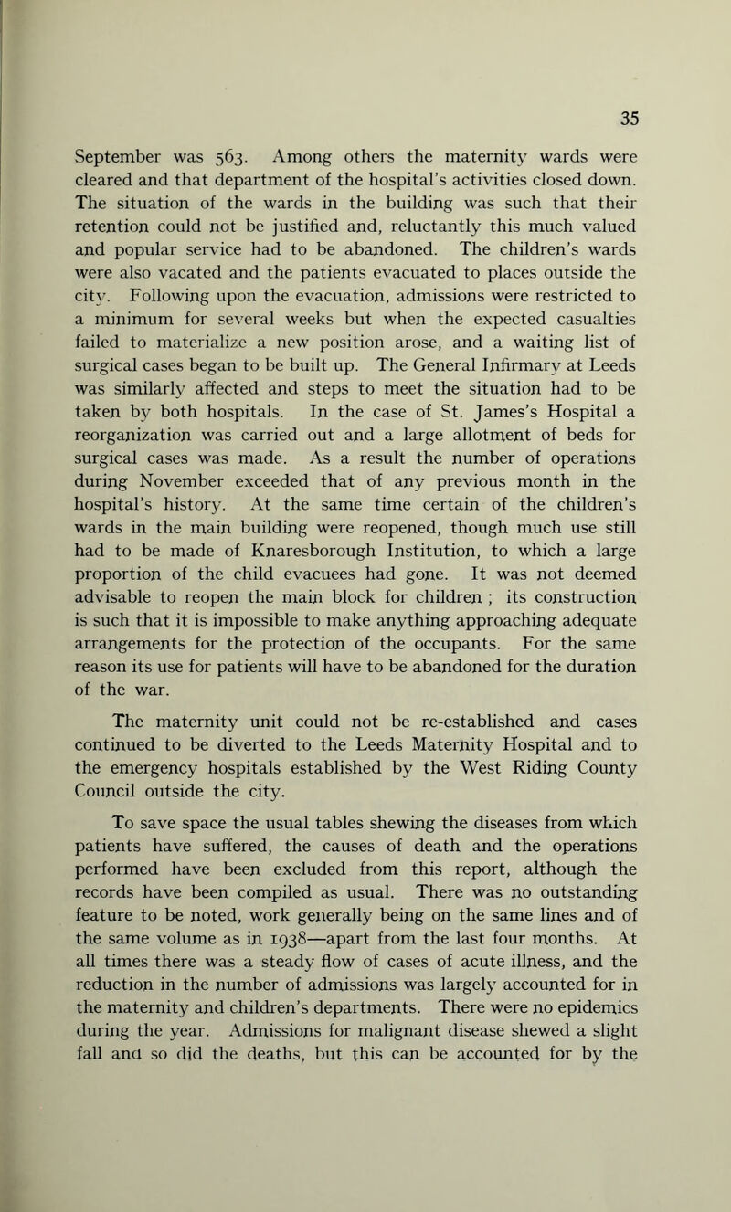 September was 563. Among others the maternity wards were cleared and that department of the hospital’s activities closed down. The situation of the wards in the building was such that their retention could not be justified and, reluctantly this much valued and popular service had to be abandoned. The children’s wards were also vacated and the patients evacuated to places outside the city. Following upon the evacuation, admissions were restricted to a minimum for several weeks but when the expected casualties failed to materialize a new position arose, and a waiting list of surgical cases began to be built up. The General Infirmary at Leeds was similarly affected and steps to meet the situation had to be taken by both hospitals. In the case of St. James’s Hospital a reorganization was carried out and a large allotment of beds for surgical cases was made. As a result the number of operations during November exceeded that of any previous month in the hospital’s history. At the same time certain of the children’s wards in the main building were reopened, though much use still had to be made of Knaresborough Institution, to which a large proportion of the child evacuees had gone. It was not deemed advisable to reopen the main block for children ; its construction is such that it is impossible to make anything approaching adequate arrangements for the protection of the occupants. For the same reason its use for patients will have to be abandoned for the duration of the war. The maternity unit could not be re-established and cases continued to be diverted to the Leeds Maternity Hospital and to the emergency hospitals established by the West Riding County Council outside the city. To save space the usual tables shewing the diseases from which patients have suffered, the causes of death and the operations performed have been excluded from this report, although the records have been compiled as usual. There was no outstanding feature to be noted, work generally being on the same lines and of the same volume as in 1938—apart from the last four months. At all times there was a steady flow of cases of acute illness, and the reduction in the number of admissions was largely accounted for in the maternity and children’s departments. There were no epidemics during the year. Admissions for malignant disease shewed a slight fall and so did the deaths, but this can be accounted for by the