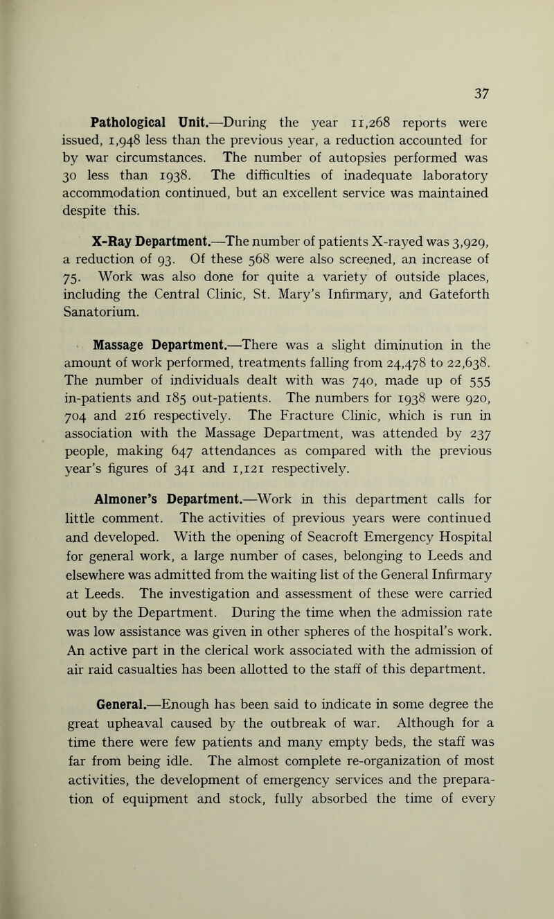 Pathological Unit.—During the year 11,268 reports were issued, 1,948 less than the previous year, a reduction accounted for by war circumstances. The number of autopsies performed was 30 less than 1938. The difficulties of inadequate laboratory accommodation continued, but an excellent service was maintained despite this. X-Ray Department.—The number of patients X-rayed was 3,929, a reduction of 93. Of these 568 were also screened, an increase of 75. Work was also done for quite a variety of outside places, including the Central Clinic, St. Mary’s Infirmary, and Gateforth Sanatorium. Massage Department.—There was a slight diminution in the amount of work performed, treatments falling from 24,478 to 22,638. The number of individuals dealt with was 740, made up of 555 in-patients and 185 out-patients. The numbers for 1938 were 920, 704 and 216 respectively. The Fracture Clinic, which is run in association with the Massage Department, was attended by 237 people, making 647 attendances as compared with the previous year’s figures of 341 and 1,121 respectively. Almoner’s Department.—Work in this department calls for little comment. The activities of previous years were continued and developed. With the opening of Seacroft Emergency Hospital for general work, a large number of cases, belonging to Leeds and elsewhere was admitted from the waiting list of the General Infirmary at Leeds. The investigation and assessment of these were carried out by the Department. During the time when the admission rate was low assistance was given in other spheres of the hospital’s work. An active part in the clerical work associated with the admission of air raid casualties has been allotted to the staff of this department. General.—Enough has been said to indicate in some degree the great upheaval caused by the outbreak of war. Although for a time there were few patients and many empty beds, the staff was far from being idle. The almost complete re-organization of most activities, the development of emergency services and the prepara¬ tion of equipment and stock, fully absorbed the time of every