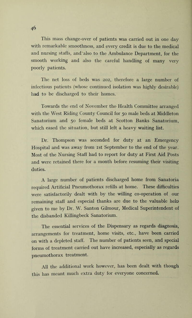 This mass change-over of patients was carried out in one day with remarkable smoothness, and every credit is due to the medical and nursing staffs, and'also to the Ambulance Department, for the smooth working and also the careful handling of many very poorly patients. The net loss of beds was 202, therefore a large number of infectious patients (whose continued isolation was highly desirable) had to be discharged to their homes. Towards the end of November the Health Committee arranged with the West Riding County Council for 50 male beds at Middleton Sanatorium and 50 female beds at Scotton Banks Sanatorium, which eased the situation, but still left a heavy waiting list. Dr. Thompson was seconded for duty at an Emergency Hospital and was away from 1st September to the end of the year. Most of the Nursing Staff had to report for duty at First Aid Posts and were retained there for a month before resuming their visiting duties. A large number of patients discharged home from Sanatoria required Artificial Pneumothorax refills at home. These difficulties were satisfactorily dealt with by the willing co-operation of our remaining staff and especial thanks are due to the valuable help given to me by Dr. W. Santon Gilmour, Medical Superintendent of the disbanded Killingbeck Sanatorium. The essential services of the Dispensary as regards diagnosis, arrangements for treatment, home visits, etc., have been carried on with a depleted staff. The number of patients seen, and special forms of treatment carried out have increased, especially as regards pneumothorax treatment. All the additional work however, has been dealt with though this has meant much extra duty for everyone concerned.