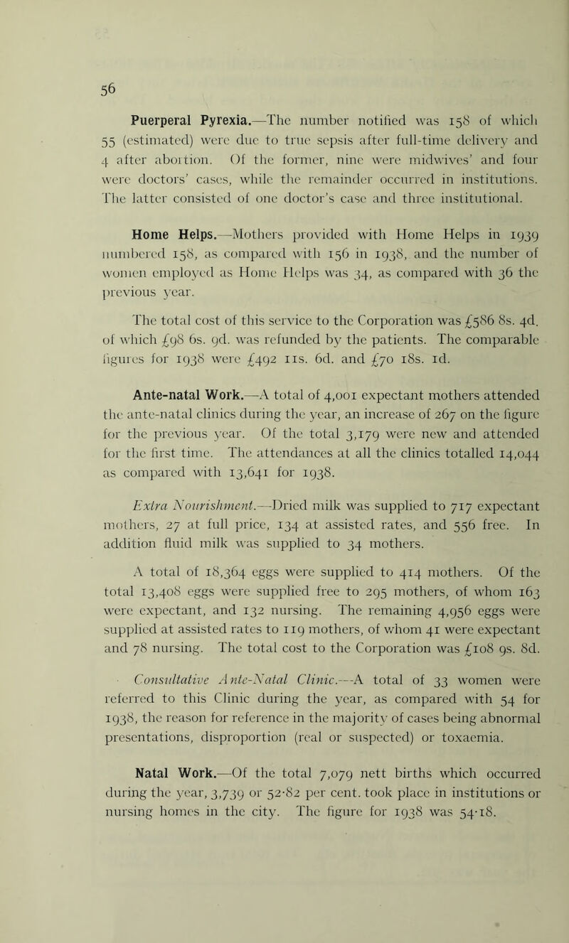 Puerperal Pyrexia.—The number notified was 158 of which 55 (estimated) were due to true sepsis after full-time delivery and 4 after abortion. Of the former, nine were midwives’ and four were doctors’ cases, while the remainder occurred in institutions. The latter consisted of one doctor’s case and three institutional. Home Helps.—Mothers provided with Home Helps in 1939 numbered 158, as compared with 15(3 in 1938, and the number of women employed as Home Helps was 34, as compared with 36 the previous year. The total cost of this service to the Corporation was £586 8s. 4d. of which £98 6s. gd. was refunded by the patients. The comparable figures for 1938 were £492 ns. 6d. and £70 18s. id. Ante-natal Work.—A total of 4,001 expectant mothers attended the ante-natal clinics during the year, an increase of 267 on the figure for the previous year. Of the total 3,179 were new and attended for the first time. The attendances at all the clinics totalled 14,044 as compared with 13,641 for 1938. Extra Nourishment.—Dried milk was supplied to 717 expectant mothers, 27 at full price, 134 at assisted rates, and 556 free. In addition fluid milk was supplied to 34 mothers. A total of 18,364 eggs were supplied to 414 mothers. Of the total 13,408 eggs were supplied free to 295 mothers, of whom 163 were expectant, and 132 nursing. The remaining 4,956 eggs were supplied at assisted rates to 119 mothers, of whom 41 were expectant and 78 nursing. The total cost to the Corporation was £108 gs. 8d. Cons'iiltative Ante-Natal Clinic.—-A total of 33 women were referred to this Clinic during the year, as compared with 54 for 1938, the reason for reference in the majority of cases being abnormal presentations, disproportion (real or suspected) or toxaemia. Natal Work.—Of the total 7,079 nett births which occurred during the year, 3,739 or 52-82 per cent, took place in institutions or nursing homes in the city. The figure for 1938 was 54-18.